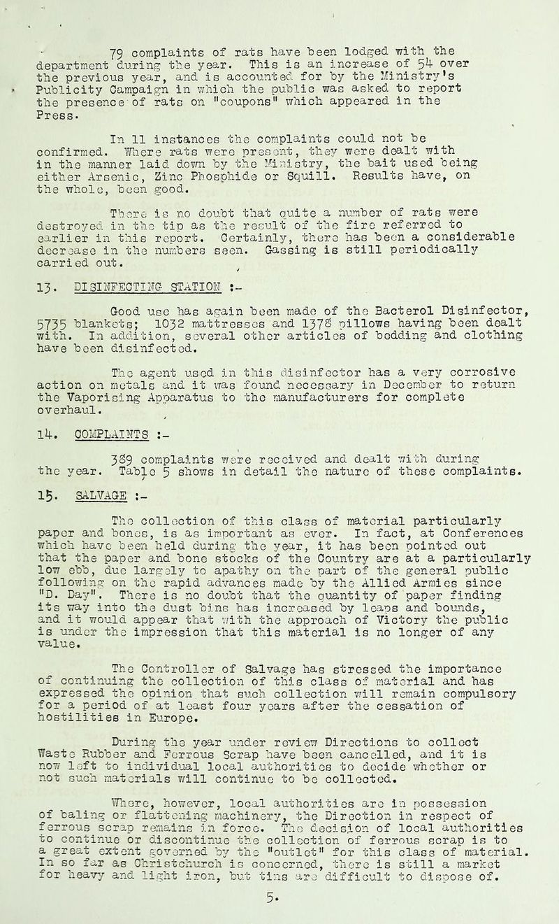 i 79 complaints of rats have been lodged with the departm.ent during the year. This is an increase of over the previous year, and is accounted for hy the I/Iinistry’s Publicity Campaign in v/hich the public was asked to report the presence'of rats on coupons which appeared in the Press- In 11 instances the complaints could not be confirmed. Tnere rats were present, th837' wore dealt with in the manner laid down b^;- the ^■'^inictry, the bait used being either Arsenic, Zinc Phosphide or Squill. Results have, on the whole, been good. There is no doubt that quite a number of rats were destroyed in the tip as the result of the fire referred to earlier in this report. Certainly, there has been a considerable decrease in the numbers seen. Gassing is still periodically carried out. 13. DISIhFECTING STATION ;» Good use has again been made of the Bacterol Disinfector, 5735 blankets; IO32 mattresses and 137^ pillows having been dealt with. In addition, several other articles of bedding and clothing have been disinfected. The agent used in this disinfector has a very corrosive action on metals and it was found necessary in December to return the Vaporising Apparatus to the manufacturers for complete overhaul. / lif. COMPLAINTS ( 3^9 complaints were received and dealt with during the year. Table 5 shows in detail the nature of these complaints. 15. SALVAGE The collection of this class of material particularly paper and bones, is as i'mportant as ever. In fact, at Conferences which have been held during the year, it has been pointed out that the paper and bone stocks of the Country are at a particularly low ebb, due largely to apathy on the part of the general public following on the rapid advances made by the Allied Armies since D. Bay. There is no doubt that the quantity of paper finding its way into the dust bins has increased by leaps and bounds, and it would appear that with the approach of Victory the public is under the impression that this material is no longer of any value. The Controller of Salvage has stressed the importance of continuing the collection of this class of material and has expressed the opinion that such collection will remain compulsory for a period of at least four years after the cessation of hostilities in Europe. During the year under review Directions to collect Waste Rubber and Ferrous Scrap have been cancelled, and it is now left to individual local authorities to decide whether or not such materials will continue to be collected, vTnoro, however, local authorities are in possession of baling or flattening machinery, the Direction in respect of ferrous scrap remains in force. The decision of local authorities to continue or discontinue the collection of ferrous scrap is to a great extent governed by the outlet for this class of material. In so far as Christchurch is concerned, there is still a market for heavy and light iron, but tins are difficult to dispose of.