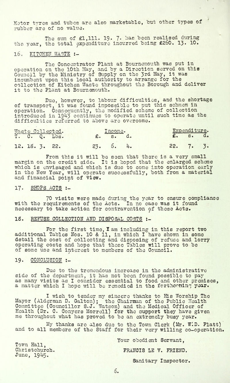 Motor tvrcs sincl. tubes a.rG silso ma/rkotublo, out otbor typos of rubber are of no value. The smi of £1,111. 19. 7- been realised during tho year, the total expenditure incurred being £260. 13. 10. l6. KITOHEI'I WA?TE The Concentrator Plant at Bournemouth was put in operation on the 10th May, and by a Direction served on this Gouncil by the Ministry of Supply; on the 3^^^ May, it was incuTibent upon this local authority to arrange for the collection of Kitchen Waste throughout the Borough and deliver it to the Plant at Bournemouth. Dug, hoY/ever, to labour difficulties, and the shortage of transport, it was found impossible to put this schmem in operation. Consequently, the modified scheme of collection introduced in 19^3' continues to operate until such time as the difficulties referred to above are overcome. Waste Collected. Income. Exoenditure. T. 0. Q. Lbs. £. s • d. £. s. d. 12. IS. 3, 22. 23. 6. 4. 22. 7. 3- From this it will be seen that there is a very small margin on the credit side. It is hoped that the enlarged scheme which is envisaged and which is duo to come into operation early in the New Year, will operate successfully, both from a material and financial point of Yiew. 17. SHOPS ACTS 70 visits were made during the year to ensure compliance with the requirements of the Acts. In no case was it found necessary to take action for contravention of those Acts. IS. REFUSE COLLECTION AKD DISPOSAL COSTS For the first time, lam including in this report two additi-onal Tables Hos. 10 & 11, in which I have shown in some detail the cost of collecting and disposing of refuse and lorry operating costs and hope that these Tables will prove to be of some use and interest to members of the Cotmcil. 19. CONCLUSION Duo to the tremendous increase in the administrative side of the department, it has not been found possible to pay as many visits as I consider essential to food and other premises, a matter which I hope will be remedied in tho forthcoming year. I wish to tender my sincere thanks to Plis Worship The Mayor (Alderman D. Galt on); the Chairinan of the Public Health Committee (Councillor S.J. Watson) and the Medical Officer of Health (Dr. C, Conyers Morrell) for the support they have given me throughout what has proved to be an extremely busy year. My thanks arc also due to tho Town Clerk (Mr, W'.D. Platt) and to all members of the Staff for their very willing co-operation. Your obedient Servant, Town Hall, Christchurch. FRANCIS LE V. FRIEND. June, 19^+5. Sanitary Inspector.