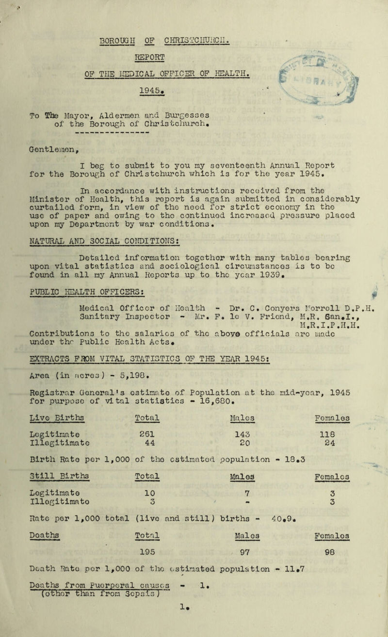 BOROUGH OF GHRI3TC1IURCII. REPORT OF THE IvIEDICAL OFFICER OF HEALTH. 1945. To The Mayor, Aldermen and Burgesses of the Boroiagh of Gtiristclmrch, Gentlemen, I beg to submit to you my seventeenth Annual Report for the Borough of Christchurch v/hich is for the year 1945* In accordance with instructions received from the Minister of Health, this report is again submitted in considerably curtailed form, in view of the need for strict economy in the use of paper and owing to the continued increased pressure placed upon my Department by war conditions. NATURAL AND SOCIAL CONDITIONS: Detailed information together with many tables bearing upon vital statistics and sociological circurjistancos is to be found in all my Annual Reports up to the year 1939. PUBLIC HEALTH OFFICERS; I Medical Officer of Health - Dr. C. Conyers Morrell D.P.H, Sanitary Inspector - Mr. F. le V. P^riond, M.R, San.I., M.R.I.P.H.H, Contributions to the salaries of the aboyo officials aro made under the Public Health Acts. EXTRACTS FROM VITAL STATISTICS OF THE YEAR 1945: Area (in acres) - 5,190. Registrar General’s estimate of Population at the mid-yoar, 1945 for purpose of vital statistics - 16,680. Live Births Legitimate Illegitimate Total 261 44 Males 143 20 Birth Rato per 1,000 of the estimated population - 13.3 Still Births Total Males Legitimate Illegitimate 10 Rate per 1,000 total (live and still) births - Deaths Total Males 40.9. 195 97 Death Rate per 1,000 of the estimated population • 11.7 Deaths from Puerperal causes - 1 • (other tlian from Sepsis) 1. Females 118 24 Females 3 3 Females 98