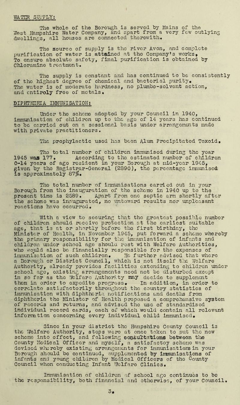 V/ATER SUi’PLY: The whole of the Borough is served by Mains of the V/est Harapshire Water Company, and apart from a very few outlying dwellings, all houses are conneetod therewith. The source of supply is the rivor Avon, and complete purification of water is attfsined at the Company’s works* To ensure absolute safety, final purification is obtained by Chloramine treatment. The supply is constant and lias continued to be consistently of the highest degree of chemical and bacterial purity. The water is of moderate hardness, no plumbo-solvent action, and entirely free of metals. DIPHTilEKEA imiUIJISATION! Under tho scheme adopted by your Council in 1940, immunisation of children up to the ago of 14 years has continued to be carried out on a sessional basis under arrangements made with private practitioners. The prophylactic used has been Alum Precipitated Toxoid. The total number of children immunised during the year 1945 was 177. According to the estimated number of children 0-14 years of ago resident in your Borough at mid-year 1945, given by tho Registrar-General (2890), tho percentage imraunised- is approximately 87J^. Tho total number of immunisations carried out in your Borou^’h from tho inauguration of tho scheme in 1940 up to the present time is 2589. Apart from one septic arm shortly after the scheme was inaugurated, no untoward results nor unpleasant reactions have occurred. With a view to securing that tho greatest possible nurabor of children should receive protection at the earliest suitable age, that is at or shortly before tho first birthday, tho Minister of Health, in November 1945, put forv/ard a scheme whereby tho primary responsibility for the immunisation of infants and children under school age shoulu rest with Welfare Authorities, who woul.d also be financially responsible for the expenses of irxiunisation of such children. Ho further advisod that v/hcro a Borough or District Council, which is not itself trie 'Welfare Authority, already provides facilities extending to children under school ago, existing arrangements need not be disturbed except in so far as tho Welfare Authority may decide to supplement them in order to expedite progress. In addition, in order to correlate satisfactorily throughout the country statistics of immunisation with diphtheria notifications and doatlis from diphtheria tho Minister of Health proposed a comprehensive system of records and returns, and advised tho use of standardised individual record cards, each of which would contain all relevant information concerning every individual child immunised. Since in your district the Hampshire County Council is the V/olfare Authority, stops were at once taken to put the new scheme into offset, and following coijiiiUTtd.lSiona botwoon tlao County Medical Officer and myself, a satisfactoy schemo v;as devised y/hereby existing arrangements for immunisatiom in your Borough should be continued, supplemented by immunisations of infants and young cliildren by Medical Officers of tho County Council v/hon conducting Infant Welfare Clinics. Immunisation of children of school ago continues to be the responsibility, both financial and othornvioo, of your Council. 3*
