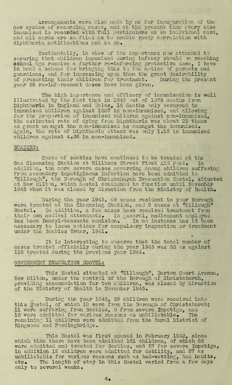Arrangcmonts wcro also made by rao for inauguration of the nev; system of recordina; eases, and at the present tine every ease irnnunised is recorded with full particulars on an individual card, and all cards are so filed as to enable ready correlation with diphtheria notifications and so on* Incidentally, in vlev/ of the importance niw attached to securing that children immunised during infancy should on reaching school ago receive a further rc-inforcing protective dose, I have in hand a’scheme for bringing this to the notice of parents and guardians, and for impressing upon then tlic groat desirability of presenting their children for treatment. During the present year 26 re-inforcemont doses liavo been given. The high ir.iportance and efficacy of immunisation is well illustrated by the fact that in 1943 out of 1079 deatlis from Diphtheria in England and V/ales, 14 deaths only occurred in imnmlsed children against 1037 in non-imnunised, and allowing for the proportion of immunised children against non-imr.iunised, the estimated rate of dying from Diphtheria was about 25 times as groat amongst the non-immunised as amongst the immunised* Again, the rate of Diphtheria attack v/as only 1.16 in imunised children against 4*06 in non-immunised* SCABIES: Cases of scabies have continued to bo treated at the Gas Cleansing Station at Millhams Street First Aid Post. In addition, the more severe cases occurring among children suffering from secondary impetiginous infection have been admitted to Killough”, the Borough of Chi’istchurch Evacuation Eostol, situated at New hilton, which hostel continued to function until November 1945 when it vi/as closed by direction from the Ministry of Health. During the year 1945, 49 cases resident in your Borough were treated at the Cleansing Station, and 6 cases at Killough” Hostel. In addition, a few cases have received treatment from their own medical attendants. In general, medicament employed has boon Benzyl-benzoate emulsion* In no instance has it been necessary to issue notices for compulsory inspection or treatment under the Scabies Order, 1941. It is interesting to observe that the total number of cases treated officially during the year 1945 was 55 as against 116 treated during the previous year 1944* GOVERIH.IENT EVACUATION HOSTEL: This Hostel situated at Killough, Barton Court Avenue, Nov; Milton, under the control of tho Borough of Christchurch, providing accommodation for ton cliildren, was closed by dire.ction of the Ministry of Health in November 1945* During the year 1945, 29 children v;cro received into tills |Iostol, of which 18 were from the Borough of Clfiristchurch; 11 v/ere suffering from Scabies, 3 from severe Impetigo, and 10 were admitted for various reasons as unbllietable* Tho remaining 11 children v/cre admitted from the Rural District of Ringwood and Fordingbridge. This Hostel was first opened in February 1942, since which time there have been admitted 161 children, of which 65 were admitted and treated for Scabies, and 57 for severe Impetigo, in addition 12 children were admitted for debility, and 27 as unbilletable for various reasons such as bed-wetting, bad habits, etc* The length of stay in th_ls Hostel varied from a few days only to several v/oeks *