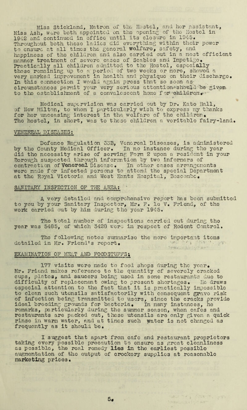 Miss Stickland, Matron of tlio Hoatcl, and her assistant. Miss Ash, wore both appointed on tho oponiri of the hostel in 1942 and continued in office vuitil its closure in 1945# Throughout both these ladies did evorytliing within their power to ensure at all tines the general welfare, safety, and hiippiness of tho children and also carried out in a most efficient manner treatment of severe cases of Scabies and Impetigo. Practically all children admitted to the Hostel, especially those remaining up to a period of tv/o weeks or more, showed a very marked improvement in health and physique on their discharge. In this connection I would again press that so soon as- circumstances permit your very serious attcntion^-should'*b® given, to tlx) ostablislmont of a convalescent home f or--ohildrcn'#■ ■ y* ■ Medical supervision v/as carried out by Dr. Kate i3all, of New Milton, to v;hom I particularly wish to express my tlianks for her umceasing interest in tho v/elfare of tho children* The hostel, in short, was to these cliildren a veritable fairy-land. VENEREAL DISEASES: Defence Regulation 3bB, Venereal Diseases, is administered by tho County Medical Officer. In no instance during tho year did tho necessity arise of serving Form 2 upon a resident in your Borough suspected through information by two informers of contraction of Venereal Disease. In other cases arrangements v/oro made for infected persons to attend tho special Department at the Royal Victoria and Vifost Hants Hospital, Boscombe. SANITARY INSPECTION OF THE AREA; ' A very detailed and comiyrohonsivc report has boon submitted to you by your Sanitary Inspector, Mr. F. le V. Friend, of tho v/ork carried out by him during tho year 1945. Tho total number of inspections carried out during tho year v/as 5485, of v/hlch 3428 were in respect of Rodent Control. Tho following notes sumiaariso the more importa..it items detailed in Mr. Friend’s report. EXAMINATION OF MEAT AND FOODSTUFFS; 177 visits were made to food shops during the year. Mr. Friend makes reference to tlie quantity of severely cracked cups, plates, and saucers being used in some restaurants due to difficulty of replacement owing to present shortages. He draws especial attention to the fact that it is practically impossible to clean such utensils satisfactorily with consequent grave risk of infection being transmitted to users, since tte cracks provide ideal brooding grounds for bacteria. In many instances, he remarks, particularly during the summer season, when cafes and rcsta\irants are packed out, tliese utensils are only given a quick rinse in v/arm water, and at times such water is not changed as frequently as It shoulvd bo. I suggest that apart from cafe and restaurant proprietors taking every possible precaution to ensure as great cleanliness as possible, the real remedy lies in the earliest possible augmentation of tho output of crockery supplies at reasonable marketing prices.