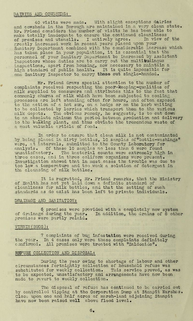 DAIRIES AIJD COWSHEDS: 40 visits were made* With slicht exceptions dairies and cowsheds in the Borough are maintained in a very clean state* Mr* Friend considers the number of visits he has been able to make totally inadequate to ensure the continued cleanliness of premises and utensils* I entirely agree* In view of the greatly increased work in recent years placed upon your Sanitary Department combined with the considerable Increase v/hich has taken place in your population, it is essential that the personnel of your Sanitary Department bo increased by Assistant Inspectors whose duties are to carry out the raultifeudinqus inspections, apart from housing, now necessary to maintain a high standard of public health. It is quite impossible for one Sanitary Inspector to carry these out single-handed, Mr. Friend draws special attention to the number of complaints received respecting the poor-'koeping-qualitics of milk supplied to consumers and attributes this to the fact that commonly churns of milk which have boon subjected to cooling processes are left standing often for hours, and often exposed to the action of a hot sun, on a hedge or on the kerb waiting to be collected by lorries which transport thorn to tho various milk depots* The obvious remedy, he suggests, is to cut down to an absoluto minimum tho period between production and dolivory to the bulking plant, and thus obviate the tremendous v/asto of a most valuable article of food. In order to ensure that clean milk is not contaminated by being placed in dirty bottles, 10 samples ofbottle-washings were, at intervals, submitted to tho County Laboratory for analysis* Of these 10 samples no less than 6 wore found unsatisfactory* The bacterial counts v;ore extremely high in tlireo cases, and in three coliform organisms v/ero presont. Investigation showed that in most cases the trouble was duo to too low a temperature and too v;cak a solution of detergent in the cleansing of milk bottles. It is regretted, Mr, Friend remarks, that the Ministry of Health has not yet laid down a definite standard of cleanliness for milk bottles, and that the setting of such standards as do exist has boon left to private individuals, DRAINAGE AND SANITATION: 6 promises v/erc provided v/ith a completely now system of drainage during the year* In addition, the drains of 8 other premises were partly relaid# VERIAIN (BUGS ); 7 complaints of bug infestation were received during the year* In 4 cases only wore these complaints definitely confirmed. All premises wore treated with Zaldecide, REFUSE COLLECTION AND DISPOSAL; During the year owing to shortage of labour and other circumstances fortnightly collection of household refuse was substituted for v/eekly collection. This service proved, as was to be expected, msatisfactory and arrangements have nov; been made to revert to weekly collection. The disposal of refuse has continued to be carried out by controlled tipping at tho Corporation Dump at Stanplt Marshes* Close upon one and half acres of marsh-land adjoining Stanplt havo now boon raised v/ell above flood level.