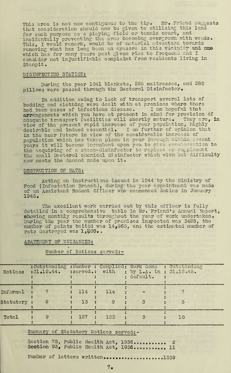 This aroa is not nov/ contiguous to the tip* Mr* Friend su2£;,Gst3i that consideration should nov; bo given to utilising this land for such purpose as a playing field or tennis court, and incidentally preventing the area becoming overgrovm with weeds. This, I v;ould remark, v;ould be of ma.terial advantap:e towards removing what has long been an eyesore in this vicinity and OEDe which has for many years past given rise to frequens and I consider not injustifiable complaint from residents living in Stanpit• DISINFECTHTG STATION: During the year 1041 blankets, 268 mattresses, and 280 pillov;s v;ere passed through the Bactorol Disinfector* In addition ov;ing to lack of transport several lots of bedding and clothing were dealt with at premisos whoro there had been cases of infectious disease. I am hopeful that arrangements which you have at present in mind for provision of adequato transport facilities v;ill shortly mature* They arc, in view of the present rapid increase of your population, highly desirable and indeed essential* I further of opinion that in the near future in view of the consldsrohle increase of population which has taken place in your Borough within recent years it will become incumbent upon you to give consideration to the acquirlneg of a stoam-disinfcctor to replace rve supplement the small Bactorol chemical di sinfoctor which with but difficulty nov; meets the demand made upon it. DESTRUCTION OF RATS; Acting on instructions Issued in 1944 by the Ministry of Food (Infestation Branch), during the year appointment was mado of an Assistant Rodent Officer who commenced duties in January 1945* The excellent v;ork carried out by this officer is fully detailed in a comprehensive table in Mr. Friend’s Annual Report, 0hov;ing monthly results throughout the year of v;ork undertaken. During the year the number of premises inspected v;as 3428, the number of points baited v;as 14,865, and the estimatod number of rats destroyed was 1,§00*. ABATEMENT OF NUISANCES: Number of Notices served:- Notices Outstanding 31*12.44. Number served. Complied v;ith Work done by L.A. in default. Outstanding 31cl2,45. Informal 7 114 114 - 7 Statutory 2 13 9 3 3 Total 9 127 123 3 10 Suimnary of Statutory Notices servod: - Section 75, Public Health Act, 1936 2 Soptlon 93, Public Health Act, 1936 11 Number of letters written*. ......1359 V.