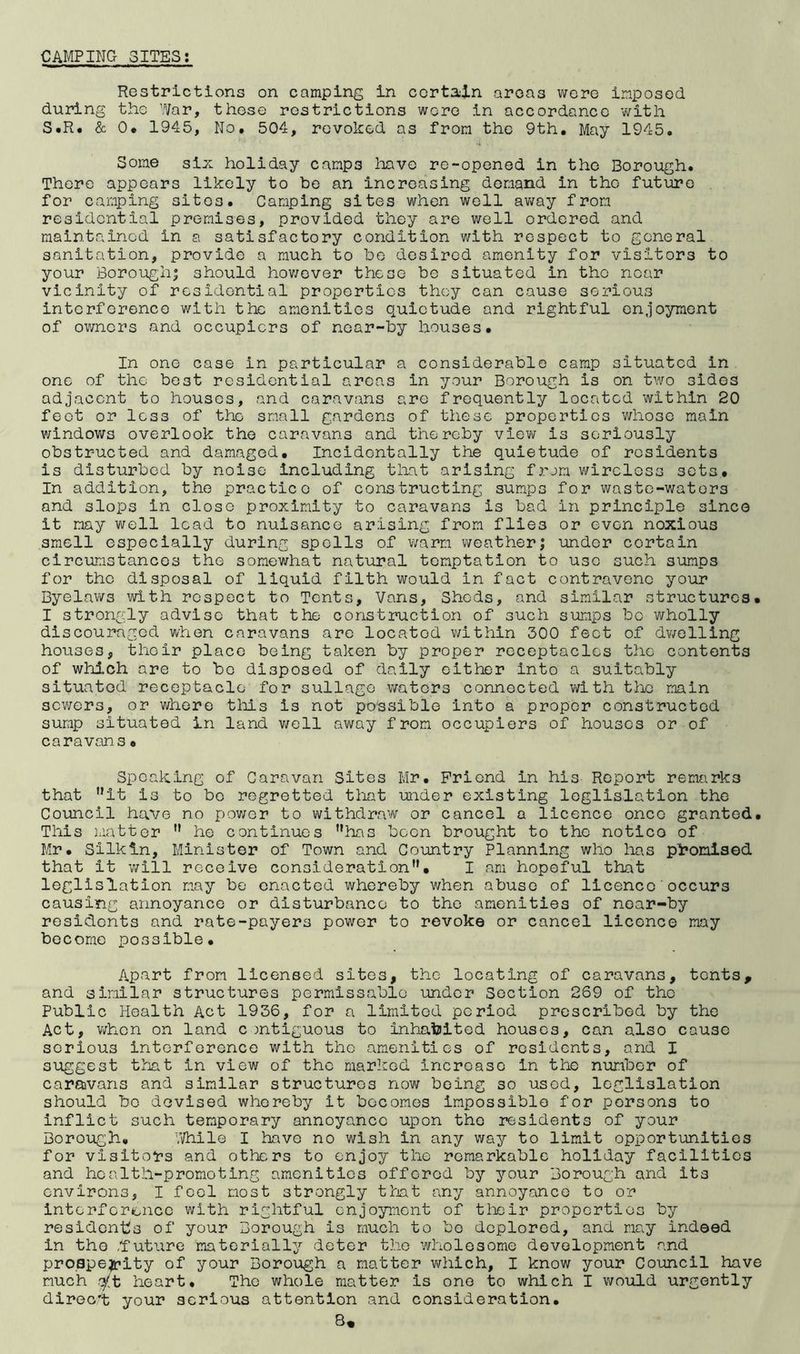 Restrictions on camping in certain areas v^cre imposed during the 'Mar, those restrictions wore in accordance with S.R. & 0* 1945, No. 504, revoked as from the 9th, May 1945. Some six holiday camps liavo re-opened in the Borough. There appears likely to be an increasing demand in the future for camping sites. Camping sites when well av;ay from residential premises, provided they are well ordered and maintained in a satisfactory condition with respect to general sanitation, provide a much to be desired amenity for visitors to your Borough; should hov/over these be situated in the near vicinity of residential properties they can cause serious interference with the amenities quietude and rightful enjoyment of owners and occupiers of near-by houses. In one case in particular a considerable camp situated in one of the best residential areas in your Borough is on two sides adjacent to houses, and caravans are frequently located within 20 feot or less of the small gardens of these properties whose main v/indows overlook the caravans and thereby vlev\; is seriously obstructed and damaged. Incidentally the quietude of residents is disturbed by noise Including tliat arising frjm wireless sets. In addition, the practice of constructing sumps for waste-waters and slops in close proximity to caravans is bad in principle since it nay v^ell lead to nuisance arising from flies or even noxious smell especially during spoils of warm weather; under certain circumstances the somewhat natural temptation to use such sumps for the disposal of liquid filth would in fact contravene your Byelavi^s with respect to Tents, Vans, Sheds, and similar structures* I strongly advise that the construction of such sumps be wholly discouraged when caravans are located v\rithin 300 feet of dwelling houses, their place being taken by proper receptacles the contents of which are to bo disposed of daily cither into a suitably situated receptacle for sullago waters connected with the main sevi/ers, or whore tliis is not possible into a proper constructed sump situated in land well away from occupiers of houses or of caravans • Speaking of Caravan Sites Mr. Friend in his Report remarks that it is to bo regretted that under existing leglislation the Council have no power to withdraw or cancel a licence once granted. This matter  he continues has boon brought to the notice of Mr. Silkln, Minister of Town and Country Planning who has pi*onl3©d that it will receive consideration, I am hopeful that leglislation may be enacted whereby when abuse of licence'occurs causing annoyance or disturbance to the amenities of near-by residents and rate-payers power to revoke or cancel licence may become possible. Apart from licensed sites, the locating of caravans, tents, and similar structures permissablo under Section 269 of the Public Health Act 1936, for a limited period prescribed by the Act, v;hcn on land contiguous to inhabited houses, can also cause serious interference with the amenities of residents, and I suggest that in view of the marked increase in the number of caraivans and similar structures now being so used, leglislation should bo devised whereby it becomes impossible for persons to inflict such temporary annoyance upon the residents of your Borough. j.Vhile I have no wish in any way to limit opportunities for visitor’s and others to enjoy the remarkable holiday facilities and health-promoting amenities offered by your Borough and its environs, I feel most strongly that any annoyance to or intorfcr^oiico with rightful enjoyment of tlieir properties by residenbs of your Borough is much to be deplored, and may indeed in the ,f uture materially deter the wholesome development and proapeijrity of your Borough a matter v^rhich, I know your Council have much q('t heart. The whole matter is one to which I would urgently direc't your serious attention and consideration,