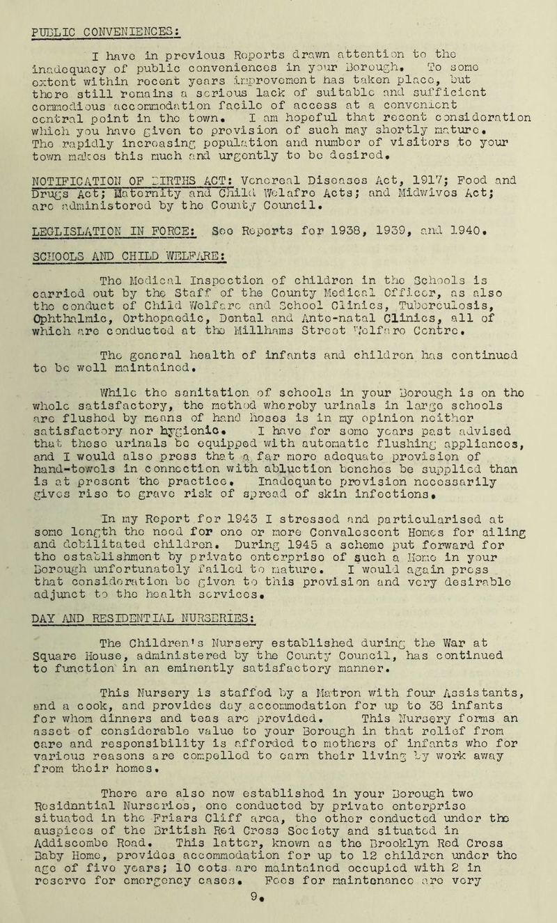 PUBLIC CONVENIENCES; I havG in previous Reports drav/n attention to the inadequacy of public conveniences in your Borough. To some extent within recent years improvement has taken place, hut there still remains a serious lack of suitable and sufficient commodious accommoda.tion facile of access at a convenient central point in the town, I am hopeful that recent consideration which you have G^ven to provision of such may shortly mature. The rapidly incroasinf, population and number of visitors to your tov/n maJcos this much and urgently to be desired, NOTIFICATION OF BIRTHS ACT; Venereal Diseases Act, 1917; Food and Drugs Act; Hate'rnity and cHild Wolafro Acts; and Midv/ives Act; arc administered by the Coimty Council. LBGLISLATION IN FORCE; See Reports for 1938, 1939, and 1940, SCHOOLS AND CHILD WELF/JRE; The Medical Inspection of children in the Schools is carried out by the Staff of the County Medical Cfficer, as also the conduct of Child V/elfarc and School Clinics, Tuberculosis, Ophthalmic, Orthopaedic, Dental and Ante-natal Clinics, all of which are conducted at the Millhams Street h’olf;.',re Centre. The general health of infants and children has continued to be well maintained. While the sanitation of schools in your Borough is on the whole satisfactory, the method whereby urinals in large schools are flushed by means of hand hoses is in my opinion neither satisfactory nor hygienic, I have for some years past advised that these urinals be equipped with automatic flushing appliances, and I v/ould also press that a far more adequate provision of hand-towels in connection with abluction benches be supplied than is at present the practice. Inadequate provision necessarily gives rise to grave risk of spread of skin infections. In my Report for 1943 I stressed and particularised at some length the need for one or more Convalescent Homes for ailing and debilitated children. During 1945 a scheme put forward for the establishment by pri.vatc enterprise of such a Homo in your Borough unfortunately failed to nature. I would again press that consideration bo given to this provision and very desirable adjunct to the health services, DAY /gro RESIDENTIAL NURSERIES; The Children’s Nursery established during the War at Square House, administered by the County Council, has continued to function in an eminently satisfactory manner. This Nursery is staffed by a Matron with four Assistants, and a cook, and provides day accommodation for up to 38 infants for whom dinners and teas arc provided. This Nursery forms an asset of considerable value to your Borough in that relief from care and responsibility is afforded to mothers of infants who for various reasons are compelled to earn their living by work av/ay from their homos. There are also now establishod in your Borough two Rosidnntial Nurseries, one conducted by private enterprise situated in the Friars Cliff area, the other conducted under the auspices of the British Red Cross Society and situated in Addiscombe Road. This latter, known as the Brooklyn Red Cross Baby Homo, provides accommodation for up to 12 children under the age of five years; 10 cots are maintained occupied with 2 in reserve for emergency cases. Fees for maintenance arc very