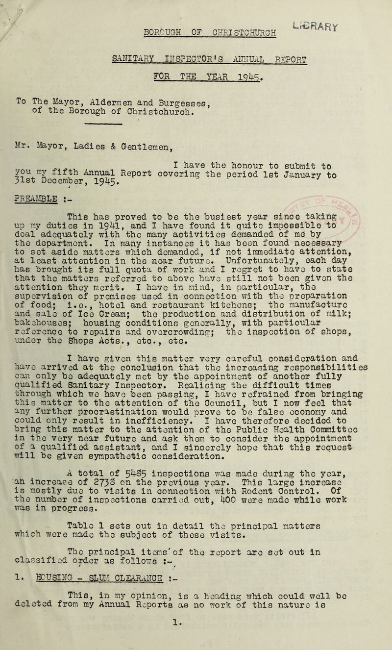 BOROUCtH of ohristohuroh Li^RARy SANITARY INSPECTOR’S AlRiTUAL REPORT FOR THE YULiR IQAB. To The Mayor, Aldermen and Burgesses, of the Borough of Christchurch. Mr. Mayor, Ladies & Oentlemen, ^ I have the honour to submit to you my fifth Annual Report covering the period 1st January to 31st December, preaj.!ble This has proved to be the busiest year since taking, up my duties in 19^1, and I have found it quite impossible to \ , deal adequately with the many activities demanded of me by - the department. In many instances it has been found necessary to set aside matters which demanded, if not immediate attention, at least attention in the near future. Unfortunately, caoh day has brought its full quota of vrork and I regret to have to state that the matters referred to above have still not been given the attention they merit. I have in mind, in particular, the supervision of premises used in connection with the preparation of food; i.c., hotel and restaurant kitchens; the manufacture and sale of Icc Cream; the production and distribution of milk; bakehouses; housing conditions generally, with particular reference to repairs and overcrowding; the inspection of shops, under the Shops Acts., etc., etc. I have given this matter very careful consideration and have arrived at the conclusion that the increasing responsibilities can only be adequately met by the appointment of another fully qualified Sanitary Inspector. Realising the difficult times through which we have been passing, I have refrained from bringing this matter to the attention of the Council, but I now feel that any further procrastination would prove to bo false economy and could only result in inefficiency. I have therefore decided to bring this matter to the attention of the Public Health Committee in the very near future and ask them to consider the appointment of a qualified assistant, and I sincerely hope that this request will be given sympathetic consideration. A total of inspections was made during the year, an increase of 2733 on the previous year. This large increase is mostly due to visits in connection with Rodent Control. Of the number of inspections carried out, 400 were made while work was in progress. Table 1 sets out in detail the principal matters which were made the subject of these visits. The principal items'of the report arc set out in classified order as follows 1* HOU31 NO ~ SLUM 0LEAR.UT0E This, in my opinion, is a heading which could well be deleted from my Annual Reports as no work of this nature is
