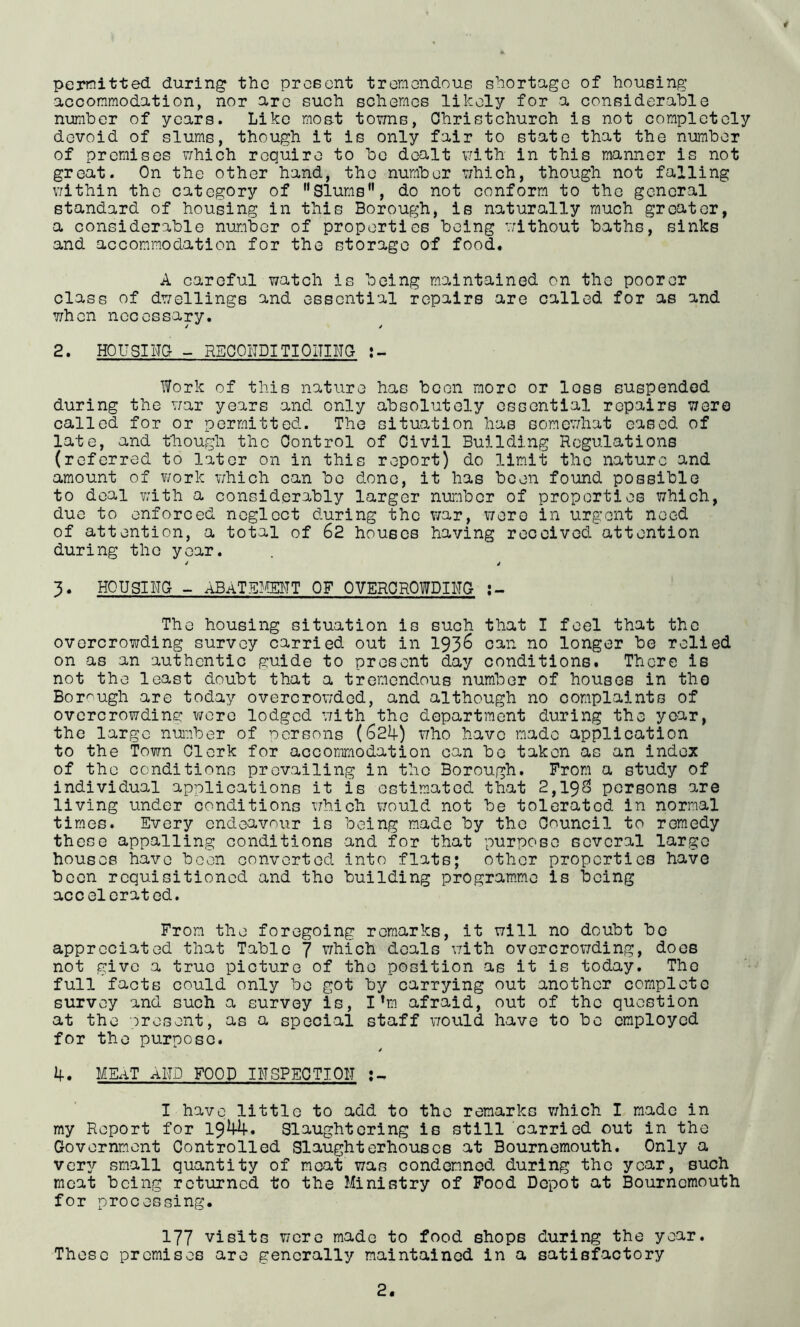 4 permitted during the prceent tremendous s'aortage of bousing accommodation, nor are such schemes likely for a considerable number of years. Like mos-t towns, Ohristchurch is not completely devoid of slums, though it is only fair to state that the number of premises v/hich require to bo dealt vrith in this manner is not great. On the other hand, the number which, though not falling v/ithin the category of Slums”, do not conform to the general standard of housing in this Borough, is naturally much greater, a considerable number of properties being vrithout baths, sinks and accommodation for the storage of food. A careful watch is being maintained on the poorer class of dwellings and essential repairs are called for as and when necessary. 2. Housing - REOOIIDITIOITING Work of this nature has boon more or loss suspended during the war years and only absolutely essential repairs were called for or permitted. The situation has somev/hat eased of late, and though the Control of Civil Building Regulations (referred to later on in this report) do limit the nature and amount of work v;hich can be done, it has been found possible to deal with a considerably larger nuiribor of properties which, due to enforced neglect during the war, v/ero in urgent need of attention, a total of 62 houses having received attention during the year. 3. HOUSING - ABATSmiT OF OVERCROWDINg The housing situation is such that I feel that the overcrowding survey carried out in 193^ can no longer bo relied on as an authentic guide to present day conditions. There is not the least doubt that a tremendous number of houses in tho Bor'^ugh are today overcrow’ded, and although no complaints of overcrowding were lodged v/ith the department during the year, the large nuaber of persons (624-) who have made application to the Town Clerk for accommodation can bo taken as an index of tho conditions prevailing in the Borough. From a study of individual applications it is ostim.atcd that 2,19o persons are living under conditions which would not be tolerated in normal times. Every endeavour is being made by the Council to remedy these appalling conditions and for that purpose several large houses have been converted into flats; other properties have been requisitioned and tho building program.me is being accelerated. From the foregoing remarks, it will no doubt be appreciated that Table 7 which deals v/ith overcrowding, docs not give a true picture of the position as it is today. Tho full facts could only bo got by carrying out another complete survey and such a survey is, I’m afraid, out of the qiiestion at the orosent, as a special staff would have to be employed for tho purpose. 4-. MEaT and food INSPECTION I have little to add to the remarks which I made in my Report for 1944. Slaughtering is still carried out in the Government Controlled Slaughterhouses at Bournemouth. Only a very small quantity of moat was condemned during the year, such meat being returned to the Ministry of Food Depot at Bournemouth for processing. 177 visits were made to food shops during the year. These premises are generally maintained in a satisfactory
