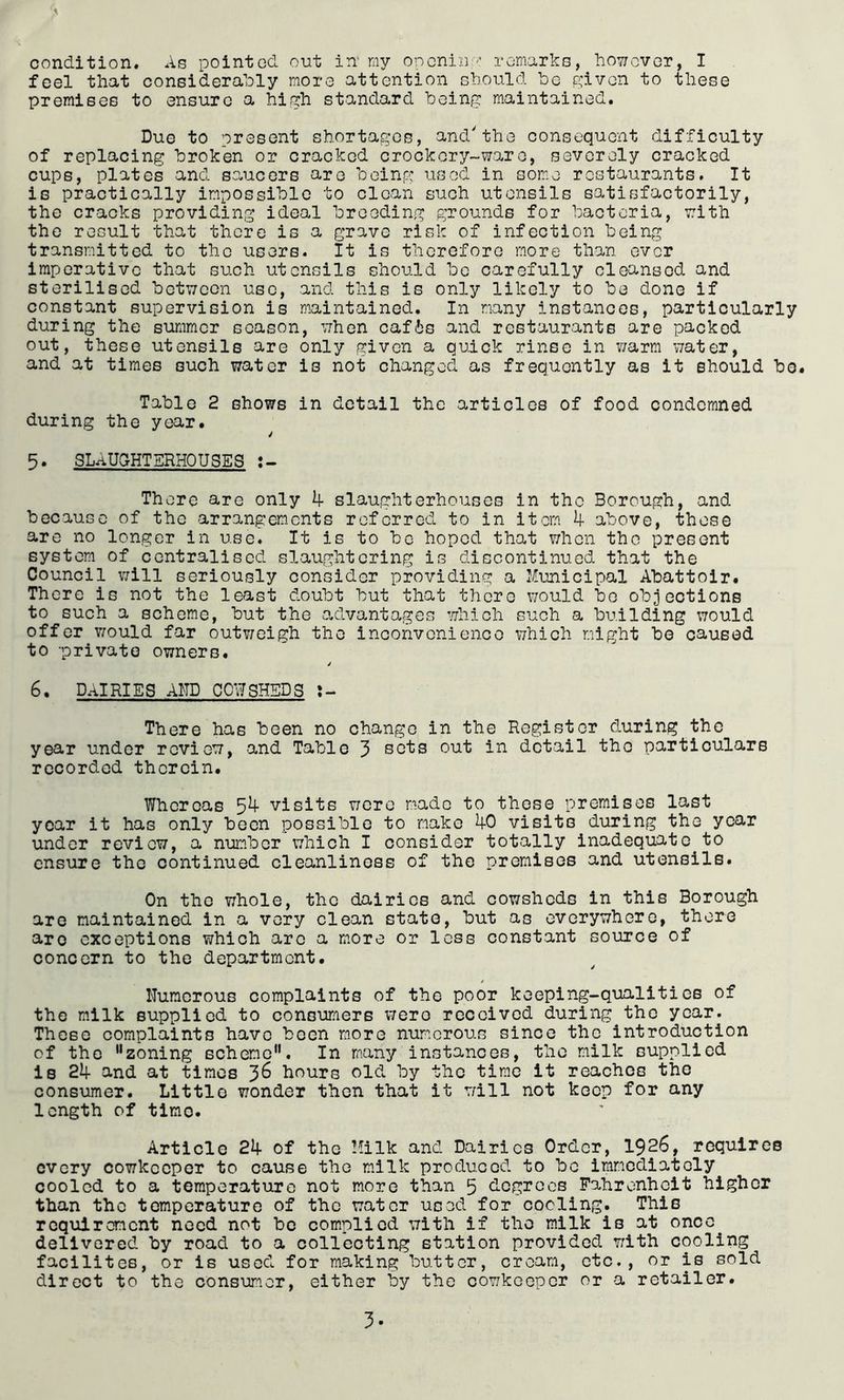 feel that considerably more attention should lee given to these premises to ensure a high standard being maintained. Due to present shortag'os, and'the consequent difficulty of replacing broken or cracked crockery-ware, severely cracked cups, plates and saucers are boin,g used in some restaurants. It is practically impossible to clean such utensils satisfactorily, the cracks providing ideal breeding grounds for bacteria, with the result that there is a grave risk of infection being transmitted to the users. It is thcroforc more than ever imperative that such utensils should be carefully cleansed and sterilised between use, and this is only likely to be done if constant supervision is maintained. In many instances, particularly during the summer season, when cafis and restaurants are packed out, these utensils are only given a quick rinse in Y/arm water, and at times such water is not changed as frequently as it should bo. Table 2 shows in detail the articles of food condemned during the year. 5. SLAU5HTERH0USES There are only 4 slaughterhouses in the Borough, and because of the arrangem.cnts referred to in item 4 above, those are no longer in use. It is to be hoped that Y/hen the present system of centralised slaughtering is discontinued that the Council will seriously consider providing a Municipal Abattoir. There is not the least doubt but that there would be objections to such a scheme, but the advantages which such a building would offer would far outv/eigh the inconvenience which might bo caused to private owners. j 6. DAIRIES AND COWSHEDS J- There has been no change in the Register during the year under review, and Table 3 sets out in detail the particulars recorded therein. Whereas 54 visits Y;ero made to those premises last year it has only been possible to make 40 visits during the year under review, a number which I consider totally inadequate to ensure the continued cleanliness of the premises and utensils. On the whole, the dairies and cowsheds in this Borough are maintained in a very clean state, but as everywhere, there are exceptions which arc a more or less constant source of concern to the department. Numerous complaints of the poor keeping-qualities of the milk supplied to consumers were received during the year. These complaints have been more numerous since the introduction of the zoning scheme. In many instances, the milk supplied is 24 and at times 3^ hours old by the time it reaches the consumer. Little wonder then that it Y/ill not keep for any length of time. Article 24 of the Milk and Dairies Order, I926, requires every cowkeeper to cause the milk produced to be immediately cooled to a temperature not more than 5 degrees Fahrenheit higher than the temperature of the water used for cooling. This requirement need not be complied with if the milk is at once^ delivered by road to a collecting station provided with cooling facilites, or is used for making butter, cream, etc., or is sold direct to the consunor, either by the cowkeeper or a retailer. 3.