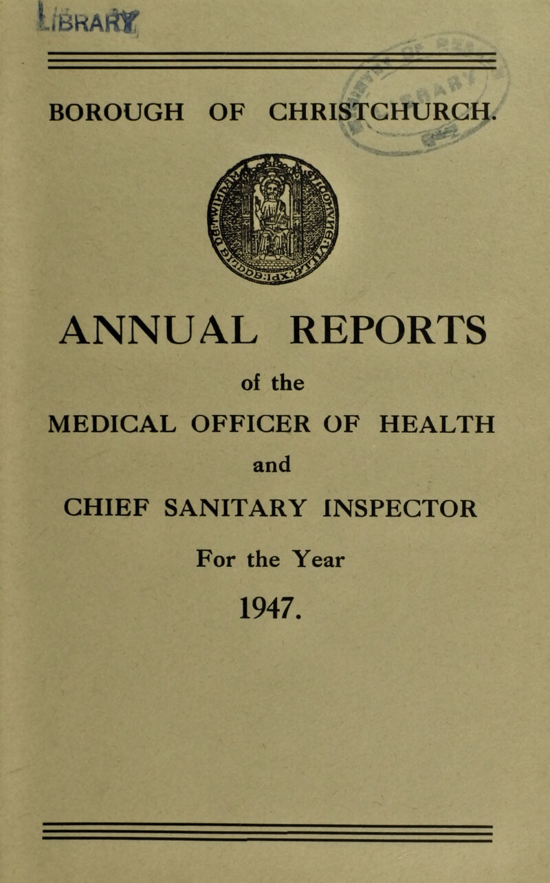 — — r' BOROUGH OF CHRISTCHURCH. ANNUAL REPORTS of the MEDICAL OFFICER OF HEALTH and CHIEF SANITARY INSPECTOR For the Year 1947.