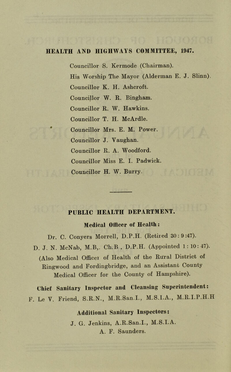 HEALTH AND HIGHWAYS COMMITTEE, 1947. Councillor S. Kermode (Chairman). His Worship The Mayor (Alderman E. J. Slinn). Councillor K. H. Ashcroft. Councillor W. K. Bingham. Councillor K. W. Hawkins. Councillor T. H. McArdle. Councillor Mrs. E. M. Power. Councillor J. Vaughan. Councillor R. A. Woodford. Councillor Miss E. I. Padwick. Councillor H. W. Burry. PUBLIC HEALTH DEPARTMENT. Medical Offleer of Health; Dr. C. Conyers Morrell, D.P.H. (Retired 30:9:47). D. J. N. McNab, M.B,. Ch.B , D.P.H. (Appointed 1: 10:47). (Also Medical Officer of Health of the Rural District of Ringwood and Fordingbridge, and an Assistant County Medical Officer for the County of Hampshire). Chief Sanitary Inspector and Cleansing Superintendent: F. Le V. Friend, S.R.N., M.R.San.I., M.S.I.A., M.R.I.P.H.H Additional Sanitary Inspectors; J. G. Jenkins, A.R.San.I., M.S.I.A. A. F. Saunders.