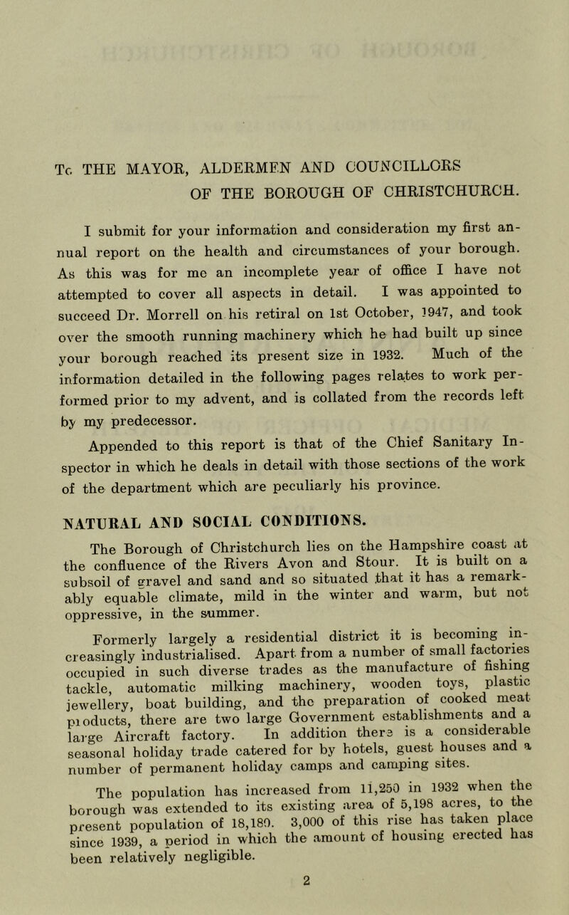 To THE MAYOR, ALDERMEN AND COUNCILLORS OF THE BOROUGH OF CHRISTCHURCH. I submit for your information and consideration my first an- nual report on the health and circumstances of your borough. As this was for me an incomplete year of office I have not attempted to cover all aspects in detail. I was appointed to succeed Dr. Morrell on his retiral on 1st October, 1947, and took over the smooth running machinery which he had built up since your borough reached its present size in 1932. Much of the information detailed in the following pages relates to work per- formed prior to my advent, and is collated from the records left by my predecessor. Appended to this report is that of the Chief Sanitary In- spector in which he deals in detail with those sections of the work of the department which are peculiarly his province. NATURAL AND SOCIAL CONDITIONS. The Borough of Christchurch lies on the Hampshire coast at the confluence of the Rivers Avon and Stour. It is built on a subsoil of gravel and sand and so situated that it has a remark- ably equable climate, mild in the winter and warm, but not oppressive, in the summer. Formerly largely a residential district it is becoming in- creasingly industrialised. Apart from a number of small factories occupied in such diverse trades as the manufacture of fishing tackle, automatic milking machinery, wooden toys plastic jewellery, boat building, and the preparation of cooked meat pioducts, there are two large Government establishmente and a large Aircraft factory. In addition there is a considerable seasonal holiday trade catered for by hotels, guest houses and a number of permanent holiday camps and camping sites. The population has increased from 11,250 in 1932 when the borough was extended to its existing area of 5,198 acres, to the present population of 18,180. 3,000 of this rise has taken place since 1939, a period in which the amount of housing erected has been relatively negligible.