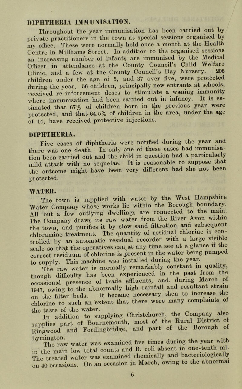 DIPHTHERIA IMMUNISATION. Throughout the year immunisation has been carried out by private practitioners in the town at special sessions organised by my office. These were normally held once a month at the Health Centre in Millhams Street. In addition to the organised sessions an increasing number of infants are immunised by the Medical Officer in attendance at the County Council’s Child Welfare Clinic, and a few at the County Council’s Day Nursery. 205 children under the age of 5, and 37 over five, were protected during the year. 56 children, principally new entrants at schools, received re-inforcement doses to stimulate a waning immunity v/here immunisation had been carried out in infancy. It is es- timated that 67% of children born in the previous year were protected, and that 64.5% of children in the area, under the age oi 14, have received protective injections. DIPHTHERIA. Five cases of diphtheria were notified during the year and there was one death. In only one of these cases had immunisa- tion been carried out and the child in question had a particularly mild attack with no sequelae. It is reasonable to suppose that the outcome might have been very different had she not been protected. WATER. The town is supplied with water by the West Hampshire Water Company whose works lie within the Borough boundary. All but a few outlying dwellings are connected to the m^n. The Company draws its raw^ water from the River Avon within the town, and purifies it by slow sand filtration ana subsequent chloramine treatment. The quantity of residual chlorine is con- trolled by an automatic residual recorder with a large visible scale so that the operatives can^at any time see at a glance if the correct residuum of chlorine is present in the water being pumped to supply. This machine was installed during the year. The raw water is normally remarkably constant in quality, though difficulty has been experienced in the past fjom the occasional presence of trade effluents, and, during March of 1947 owing to the abnormally high rainfall and resultant strain on the filter beds. It became necessary then to increa,se the chlorine to such an extent that there were many complaints of the taste of the water. , .u /-i oior. In addition to supplying Christchurch the Company also supplies part of Bournemouth, most of the Rural District of Ringwood and Fordingbridge, and part of the Borough of The raw water was examined five times during the year with in the main low total counts and B. coli absent in one-tenth ml. The treated water was examined chemically and bacteriologically on 40 occasions. On an occasion in March, owing to the abnormal