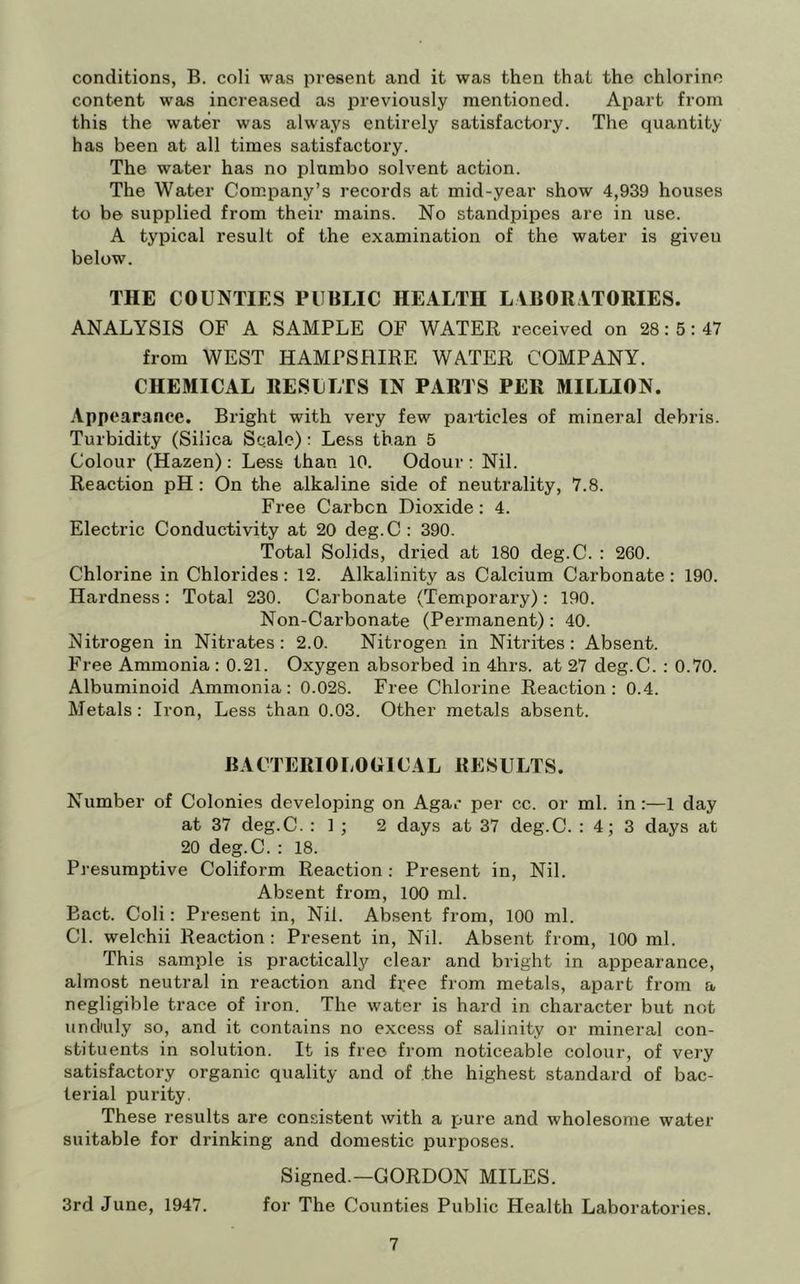 conditions, B. coli was present and it was then that the chlorine content was increased as previously mentioned. Apart from this the water was always entirely satisfactory. The quantity has been at all times satisfactory. The water has no plumbo solvent action. The Water Company’s records at mid-year show 4,939 houses to be supplied from their mains. No standpipes are in use. A typical result of the examination of the water is giveu below. THE COUNTIES PUBLIC HEALTH LABORATORIES. ANALYSIS OF A SAMPLE OF WATER received on 28: 5: 47 from WEST HAMPSHIRE WATER COMPANY. CHEMICAL RESULTS IN PARTS PER MILLION. Appearance. Bright with very few particles of mineral debris. Turbidity (Silica Scale); Less than 5 Colour (Hazen); Less than 10. Odour : Nil. Reaction pH : On the alkaline side of neutrality, 7.8. Free Carbcn Dioxide: 4. Electric Conductivity at 20 deg.C: 390. Total Solids, dried at 180 deg.C. : 260. Chlorine in Chlorides : 12. Alkalinity as Calcium Carbonate: 190. Hardness: Total 230. Carbonate (Temporary) : 190. Non-Carbonate (Permanent): 40. Nitrogen in Nitrates: 2.0. Nitrogen in Nitrites: Absent. Free Ammonia : 0.21. Oxygen absorbed in 4hrs. at 27 deg.C. : 0.70. Albuminoid Ammonia: 0.028. Free Chlorine Reaction: 0.4. Metals: Iron, Less than 0.03. Other metals absent. BACTERIOLOGICAL RESULTS. Number of Colonies developing on Agar per cc. or ml. in:—1 day at 37 deg.C. : 1 ; 2 days at 37 deg.C. : 4; 3 days at 20 deg.C. : 18. Presumptive Coliform Reaction: Present in. Nil. Absent from, 100 ml. Bact. Coli: Present in. Nil. Absent from, 100 ml. Cl. welchii Reaction : Present in. Nil. Absent from, 100 ml. This sample is practically clear and bright in appearance, almost neutral in reaction and free from metals, apart from a negligible trace of iron. The water is hard in character but not undnily so, and it contains no excess of salinity or mineral con- stituents in solution. It is free from noticeable colour, of very satisfactory organic quality and of the highest standard of bac- terial purity. These results are consistent with a pure and wholesome water suitable for drinking and domestic purposes. Signed.—GORDON MILES. 3rd June, 1947. for The Counties Public Health Laboratories.