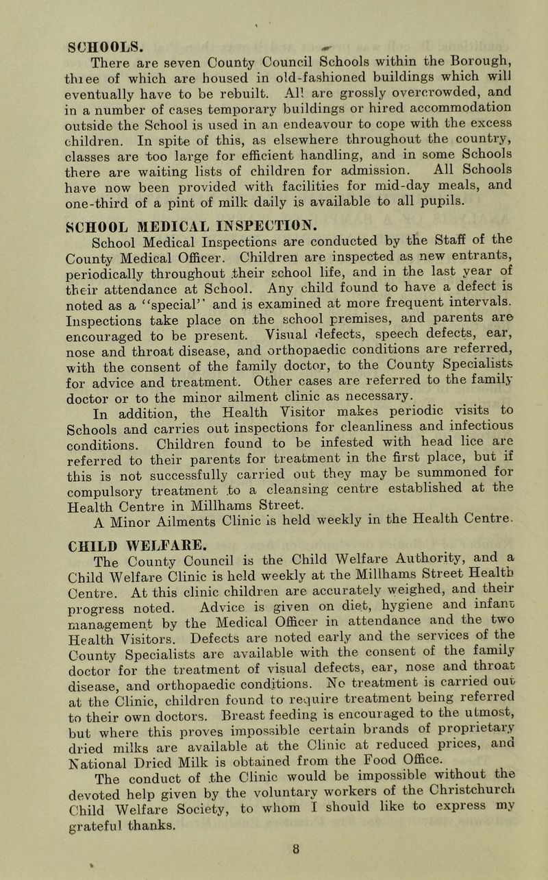 SCHOOLS. There are seven County Council Schools within the Borough, tluee of which are housed in old-fashioned buildings which will eventually have to be rebuilt. All arc grossly overcrowded, and in a number of cases temporary buildings or hired accommodation outside the School is used in an endeavour to cope with the excess children. In spite of this, as elsewhere throughout the country, classes are too large for efficient handling, and in some Schools there are waiting lists of children for admission. All Schools have now been provided with facilities for mid-day meals, and one-third of a pint of milk daily is available to all pupils. SCHOOL MEDICAL INSPECTION. School Medical Inspections are conducted by the Staff of the County Medical Officer. Children are inspected as new entrants, periodically throughout .their school life, and in the last year of their attendance at School. Any child found to have a defect is noted as a “special’’ and is examined at more frequent intervals. Inspections take place on the school premises, and parents are encouraged to be present. Visual defects, speech defects, ear, nose and throat disease, and orthopaedic conditions are referred, with the consent of the family doctor, to the County Specialists for advice and treatment. Other cases are referred to the family doctor or to the minor ailment clinic as necessary. In addition, the Health Visitor makes periodic visits to Schools and carries out inspections for cleanliness and infectious conditions. Children found to be infested with head lice are referred to their parents for treatment in the first place, but if this is not successfully carried out they may be summoned for compulsory treatment to a cleansing centre established at the Health Centre in Millhams Street. A Minor Ailments Clinic is held weekly in the Health Centre. CHILD WELFARE. The County Council is the Child Welfare Authority, and a Child Welfare Clinic is held weekly at the Millhams Street Health Centre. At this clinic children are accurately weighed, and their progress noted. Advice is given on diet, hygiene and infant management by the Medical Officer in attendance and the two Health Visitors. Defects are noted early and the services of the County Specialists are available with the consent of the family doctor for the treatment of visual defects, ear, nose and throat disease, and orthopaedic conditions. No treatment is carried out at the Clinic, children found to require treatment being referred to their own doctors. Breast feeding is encouraged to the utmost, but where this proves impossible certain brands of proprietary dried milks are available at the Clinic at reduced pi ices, ana National Dried Milk is obtained from the Food Office. The conduct of .the Clinic would be impossible without the devoted help given by the voluntary workers of the Christchurch Child Welfare Society, to whom I should like to express my grateful thanks.