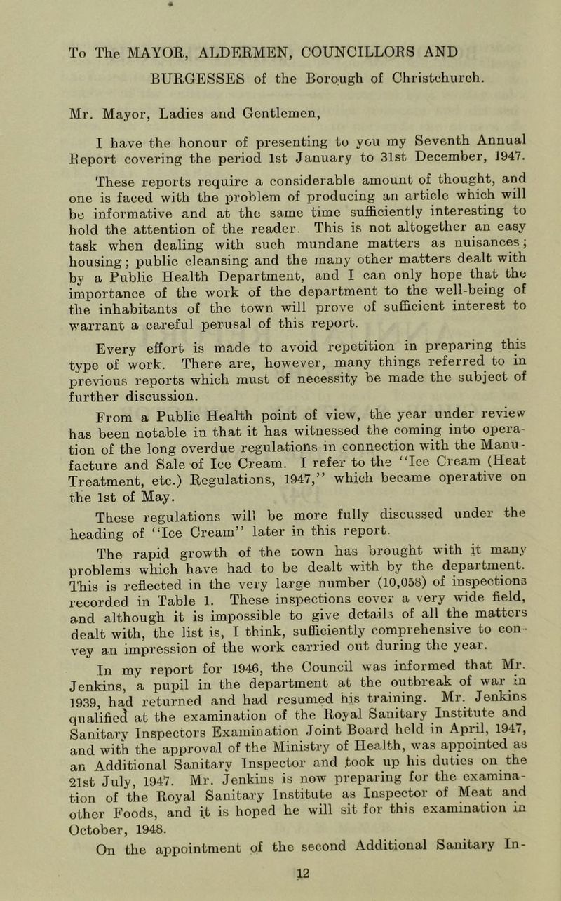 To The MAYOR, ALDERMEN, COUNCILLORS AND BURGESSES of the Borough of Christchurch. Mr. Mayor, Ladies and Gentlemen, I have the honour of presenting to you my Seventh Annual Report covering the period 1st January to 31st December, 1947. These reports require a considerable amount of thought, and one is faced with the problem of producing an article which will be informative and at the same time sufficiently interesting to hold the attention of the reader. This is not altogether an easy task when dealing with such mundane matters as nuisances; housing; public cleansing and the many other matters dealt with by a Public Health Department, and I can only hope that the importance of the work of the department to the well-being of the inhabitants of the town will prove of sufficient interest to warrant a careful perusal of this report. Every effort is made to avoid repetition in preparing this type of work. There are, however, many things referred to in previous reports which must of necessity be made the subject of further discussion. From a Public Health point of view, the year under review has been notable in that it has witnessed the coming into opera- tion of the long overdue regulations in connection with the Manu- facture and Sale of Ice Cream. I refer to the “Ice Cream (Heat Treatment, etc.) Regulations, 1947,” which became operative on the 1st of May. These regulations will be more fully discussed under the heading of “Ice Cream” later in this report. The rapid growth of the town has brought with it many problems which have had to be dealt with by the department. This is reflected in the very large number (10,058) of inspections recorded in Table 1. These inspections cover a very wide field, and although it is impossible to give details of all the matters dealt with, the list is, I think, sufficiently comprehensive to con- vey an impression of the work carried out during the year. In my report for 1946, the Council was informed that Mr. Jenkins, a pupil in the department at the outbreak of war in 1939, had returned and had resumed his training. Mr. Jenkins qualifiec^ at the examination of the Royal Sanitary Institute and Sanitary Inspectors Examination Joint Board held in April, 1947, and with the approval of the Ministry of Health, was appointed as an Additional Sanitary Inspector and took up his duties on the 21st July, 1947. Mr. Jenkins is now preparing for the examina- tion of the Royal Sanitary Institute as Inspector of Meat and other Foods, and it is hoped he will sit for this examination in October, 1948. On the appointment of the second Additional Sanitary In-