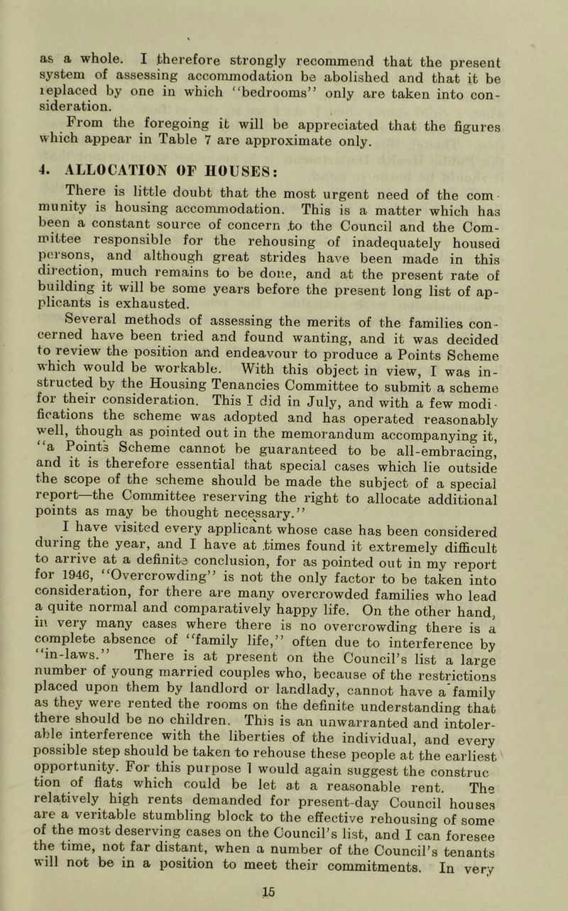 as a whole. I therefore strongly recommend that the present system of assessing accommodation be abolished and that it be leplaced by one in which bedrooms” only are taken into con- sideration. From the foregoing it will be appreciated that the figures which appear in Table 7 are approximate only. 4. ALLOCATION OF HOUSES; There is little doubt that the most urgent need of the com ■ munity is housing accommodation. This is a matter which has been a constant source of concern to the Council and the Com- mittee responsible for the rehousing of inadequately housed persons, and although great strides have been made in this dii'ection, much remains to be done, and at the present rate of building it will be some years before the present long list of ap- plicants is exhausted. Several methods of assessing the merits of the families con- cerned have been tried and found wanting, and it was decided to review the position and endeavour to produce a Points Scheme which would be workable. With this object in view, I was in- structed by the Housing Tenancies Committee to submit a scheme foi their consideration. This I did in July, and with a few modi- fications the scheme was adopted and has operated reasonably well, though as pointed out in the memorandum accompanying it, a Points Scheme cannot be guaranteed to be all-embracing, and it is therefore essential that special cases which lie outside the scope of the scheme should be made the subject of a special report—the Committee reserving the right to allocate additional points as may be thought necessary.” I have visited every applicant whose case has been considered during the year, and I have at .times found it exti’emely difficult to arrive at a definite conclusion, for as pointed out in my report for 1946, “Overcrowding” is not the only factor to be taken into consideration, for there are many overcrowded families who lead a quite normal and comparatively happy life. On the other hand, ill very many cases where there is no overcrowding there is a complete absence of family life,” often due to interference by “in-laws.” There is at present on the Council’s list a large number of young married couples who, because of the restrictions placed upon them by landlord or landlady, cannot have a'family as they weie rented the rooms on the definite understanding that there should be no children. This is an unwarranted and intoler- able interference with the liberties of the individual, and every possible step should be taken to rehouse these people at the earliest opportunity. For this purpose 1 would again suggest the construe tion of flats which could be let at a reasonable rent. The relatively high rents demanded for present-day Council houses are a veritable stumbling block to the effective rehousing of some of the most deserving cases on the Council’s list, and I can foresee the time, not far distant, when a number of the Council’s tenants will not be in a position to meet their commitments. In very