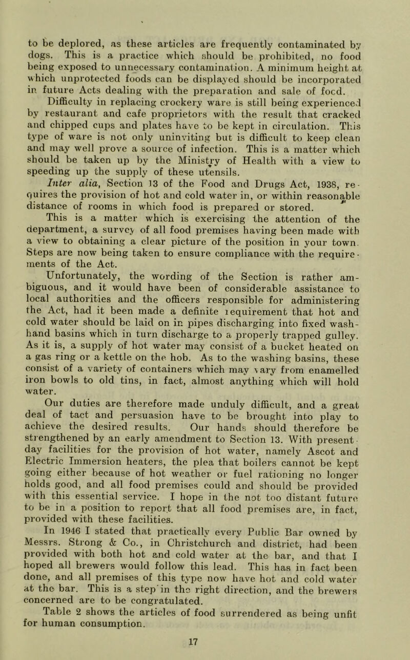 to be deplored, as these articles are frequently contaminated by dogs. This is a practice which should be prohibited, no food being exposed to unnecessai'y contamination. A minimum height at which unprotected foods can be displayed should be incorporated in future Acts dealing with the preparation and sale of foed. Difficulty in replacing crockery ware is still being experiencevl by restaurant and cafe proprietors with the result that cracked and chipped cups and plates have to be kept in circulation. This type of ware is not only uninviting but is difficult to keep clean and may well prove a source of infection. This is a matter which should be taken up by the Ministry of Health with a view to speeding up the supply of these utensils. Inter alia, Section 13 of the Food and Drugs Act, 1938, re- quires the provision of hot and cold water in, or within reasonable d}stance of rooms in which food is prepared or stored. This is a matter which is exercising the attention of the department, a survey of all food premises having been made with a view to obtaining a clear picture of the position in your town. Steps are now being taken to ensure compliance with the require • ments of the Act. Unfortunately, the wording of the Section is rather am- biguous, and it would have been of considerable assistance to local authorities and the officers responsible for administering the Act, had it been made a definite lequirement that hot and cold water should be laid on in pipes discharging into fixed wash- hand basins which in turn discharge to a properly trapped gulley. As it is, a supply of hot water may consist of a bucket heated on a gas ring or a kettle on the hob. As to the washing basins, these consist of a variety of containers which may vary from enamelled iron bowls to old tins, in fact, almost anything which will hold water. Our duties are therefore made unduly difficult, and a great deal of tact and persuasion have to be brought into play to achieve the desired results. Our hands should therefore be strengthened by an early amendment to Section 13. With present • day facilities for the provision of hot water, namely Ascot and Fllectric Immersion heaters, the plea that boilers cannot be kept going either because of hot weather or fuel rationing no longer holds good, and all food premises could and should be provided with this essential service. I hope in the not too distant future to be in a position to report that all food premises are, in fact, provided with these facilities. In 1946 I stated that practically every Public Bar owned by Messrs. Strong & Co., in Christchurch and district, had been provided with both hot and cold water at the bar, and that I hoped all brewers would follow this lead. This has in fact been done, and all premises of this type now have hot and cold water at the bar. This is a step in the right direction, and the breweis concerned are to be congratulated. Table 2 shows the articles of food surrendered as being unfit for human consumption.