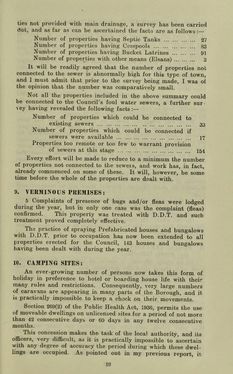 ties not provided with main drainage, a survey has been carried dut, and as far as can be ascertained the facts are as follows:— Number of properties having Septic Tanks 27 Number of properties having Cesspools 83 Number of properties having Bucket Latrines 91 Number of properties with other means (Elsans) 3 It will be readily agreed that the number of properties not connected to the sewer is abnormally high for this type of town, and I must admit that prior to the survey being made, I was of the opinion that the number was comparatively small. Not all the properties included in the above summary could be connected to the Council’s foul water sewers, a further sur- vey having revealed the following facts:— Number of properties which could be connected to existing sewers 33 Number of properties which could be connected if sewers were available 17 Properties too remote or too few to warrant provision of sewers at this stage I54 Every effort will be made to reduce to a minimum the number of properties not connected to the sewers, and work has, in fact, already commenced on some of these. It will, however, be some time before the whole of the properties are dealt with. 9. VERMINOUS PREMISES; 5 Complaints of presence of bugs and/or fleas were lodged during the year, but in only one case was the complaint (fleas) confirmed. This property was treated with D.D.T. and such treatment proved completely effective. The practice of spraying Prefabricated houses and bungalows with D.D.T. prior to occupation has now been extended to all properties erected for the Council, 143 houses and bungalows having been dealt with during the year. 10. CAMPING SITES; An ever-growing number of persons now takes this form of holiday in preference to hotel or boarding house life with their many rules and restrictions. Consequently, very large numbers of caravans are appearing in many parts of the Borough, and it is practically impossible to keep a check on their movements. Section 269(2) of the Public Health Act, 1936, permits the use of moveable dwellings on unlicensed sites for a period of not more than 42 consecutive days or 60 days in any twelve consecutive months. This concession makes the task of the local authority, and its officers, very difficult, as it is practically impossible to ascertain with any degree of accuracy the period during which these dwel- lings are occupied. As pointed out in my previous report, it