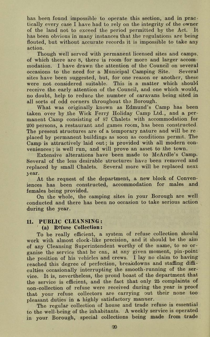 has been found impossible to operate this section, and in prac- tically every case I have had to rely on the integrity of the owner of the land not to exceed the period permitted by the Act. It has been obvious in many instances that the regulations are being flouted, but without accurate records it is impossible to take any action. Though well served with permanent licensed sites and camps, of which there are 8, there is room for more and larger accom- modation. I have drawn the attention of the Council on several occasions to the need for a Municipal Camping Site. Several sites have been suggested, but, for one reason or another, these were not considered suitable. This is a matter which should receive the early attention of the Council, and one which would, no doubt, help to reduce the number of caravans being sited in all sorts of odd corners throughout the Borough. What was originally known as Edmund’s Camp has been taken over by .the Wick Ferry Holiday Camp Ltd., and a per- manent Camp consisting of 87 Chalets with accommodation for ‘200 persons, a restaurant and games room, has been constructed. The present structures are of a temporary nature and will be re placed by permanent buildings as soon as conditions permit. The Camp is attractively laid out; is provided with all modern con- veniences ; is well run, and will prove an asset to .the town. Extensive alterations have been made to McArdle’s Camp. Several of the less desirable structures have been removed and replaced by small Chalets. Several more will be replaced next jear. At the request of the department, a new block of Conven- iences has been constructed, accommodation for males and females being provided. On the whole, the camping sites in your Borough are well conducted and there has been no occasion to take serious action during the year. 11. PUBLIC CLEANSING; ' (a) Refuse CoUection: To be really efiicient, a system of refuse collection should work with almost clock-like precision, and it should be the aim of any Cleansing Superintendent worthy of the name, to so or- ganise the service that he can, at any given moment, pin-point the position of his vehicles and crews. I lay no claim to having reached this degree of perfection, breakdowns and staffing diffi- culties occasionally interrupting the smooth-running of the ser- vice. It is, nevertheless, the proud boast of the department that the service is efficient, and the fact .that only 25 complaints of non-collection of refuse were received during the year is proof that your refuse collectors are carrying out their none too pleasant duties in a highly satisfactory manner. The regular collection of house and trade refuse is essential to the well-being of the inhabitants. A weekly service is operated in your Borough, special collections being made from trade