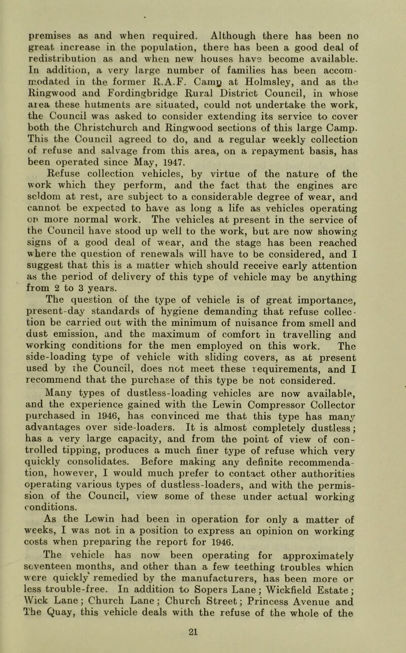 premises as and when required. Although there has been no great increase in the population, there has been a good deal of redistribution as and when new houses have become available. In addition, a very large number of families has been accom- modated in the former il.A.F. Camp at Holmsley, and as the Ringwood and Fordingbridge Rur.al District Council, in whose area these hutments are situated, could not undertake the work, the Council was asked to consider extending its service to cover both the Christchurch and Ringwood sections of this large Camp. This the Council agreed to do, and a regular weekly collection of refuse and salvage from this area, on a repayment basis, has been operated since May, 1947. Refuse collection vehicles, by virtue of the nature of the work which they perform, and the fact that the engines are seldom at rest, are subject to a considerable degree of wear, and cannot be expected to have as long a life as vehicles operating or> more normal work. The vehicles at present in the service of the Council have stood up well to the work, but are now showing signs of a good deal of wear, and the stage has been reached where the question of renewals will have to be considered, and 1 suggest that this is a matter which should receive early attention as the period of delivery of this type of vehicle may be anything from 2 to 3 years. The question of the type of vehicle is of great importance, present-day standards of hygiene demanding that refuse collec- tion be carried out with the minimum of nuisance from smell and dust emission, and the maximum of comfort in travelling and working conditions for the men employed on this work. The side-loading type of vehicle with sliding covers, as at present used by the Council, does not meet these requirements, and I recommend that the purchase of this type be not considered. Many types of dustless-loading vehicles are now available, and the experience gained with the Lewin Compressor Collector purchsLsed in 1946, has convinced me that this type has many advantages over side-loaders. It is almost completely dustless; has a very large capacity, and from the point of view of con- trolled tipping, produces a much finer type of refuse which very quickly consolidates. Before making any definite recommenda- tion, however, I would much prefer to contact other authorities operating various types of dustless-loaders, and with the permis- sion of the Council, view some of these under actual working conditions. As the Lewin had been in operation for only a matter of weeks, I was not in a position to express an opinion on working costs when preparing the report for 1946. The vehicle has now been operating for approximately seventeen months, and other than a few teething troubles which were quickly remedied by the manufacturers, has been more or less trouble-free. In addition to Sopers Lane; Wickfield Estate; Wick Lane; Church Lane; Church Street; Princess Avenue and The Quay, this vehicle deals with the refuse of the whole of the
