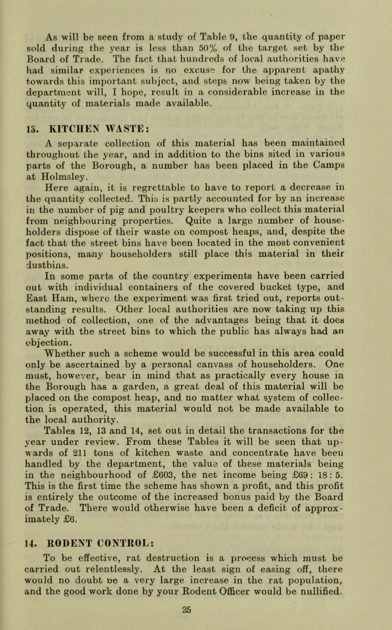 As will be seen from a study of Table 9, the quantity of paper sold during the year is less than 50% of the target set by the Board of Trade. The fact that hundreds of local authorities have had similar experiences is no excuse for the apparent apathy towards this important subject, and steps now being taken by the department will, I hope, result in a considerable increase in the quantity of materials made available. IS. KITCHEN WASTE: A separate collection of this material has been maintained throughout the year, and in addition to the bins sited in various parts of the Borough, a number has been placed in the Camps at Holmsley. Here again, it is regrettable to have to report a decrease in the quantity collected. This is partly accounted for by an increase in the number of pig and poultry keepers who collect this material from neighbouring properties. Quite a large number of house- holders dispose of their waste on compost heaps, and, despite the fact that the street bins have been located in the most convenient j)ositions, many householders still place this material in their dustbins. In some parts of the country experiments have been carried out with individual containers of the covered bucket type, and East Ham, where the experiment was first tried out, reports out- standing results. Other local authorities are now taking up this method of collection, one of the advantages being that it does away with the street bins to which the public has always had an objection. Whether such a scheme would be successful in this area could only be ascertained by a personal canvass of householders. One must, however, bear in mind that as practically every house in the Borough has a garden, a great deal of this material will be placed on the compost heap, and no matter what system of collec- tion is operated, this material would not be made available to the local authority. Tables 12, 13 and 14, set out in detail the transactions for the year under review. From these Tables it will be seen that up- wards of 211 tons of kitchen waste and concentrate have been handled by the department, the value of these materials being in the neighbourhood of £603, the net income being £69: 18: 5. This is the first time the scheme has shown a profit, and this profit is entirely the outcome of the increased bonus paid by the Board of Trade. There would otherwise have been a deficit of approx- imately £6. 14. RODENT CONTROL: To be effective, rat destruction is a process which must be carried out relentlessly. At the least sign of easing off, there would no doubt ue a very large increase in the rat population, and the good work done by your Rodent Officer would be nullified.