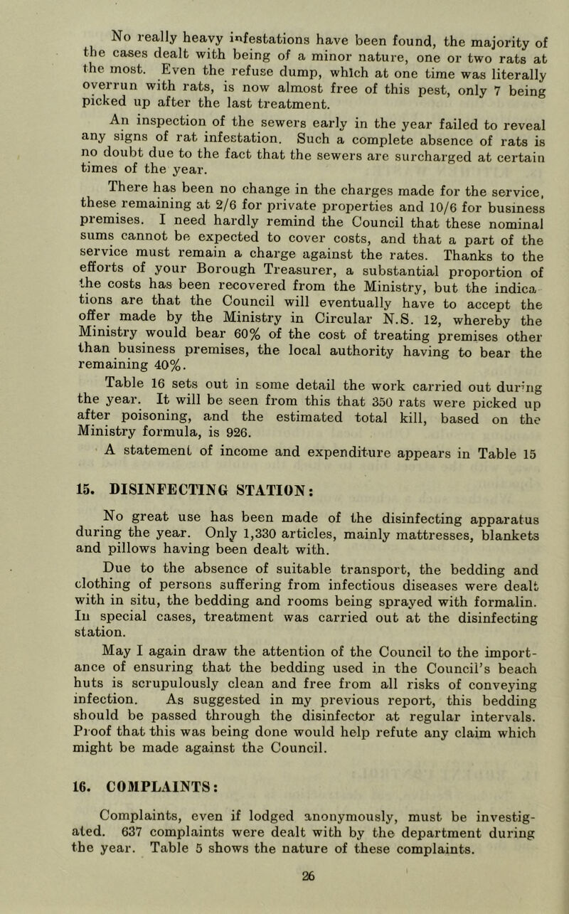 No really heavy infestations have been found, the majority of the cases dealt with being of a minor nature, one or two rats at the most. Even the refuse dump, which at one time was literally overrun with rats, is now almost free of this pest, only 7 being picked up after the last treatment. An inspection of the sewers early in the year failed to reveal any signs of rat infestation. Such a complete absence of rats is no doubt due to the fact that the sewers are surcharged at certain times of the year. There has been no change in the charges made for the service, these remaining at 2/6 for private properties and 10/6 for business piemises. I need hardly remind the Council that these nominal sums cannot be expected to cover costs, and that a part of the service must remain a charge against the rates. Thanks to the efforts of your Borough Treasurer, a substantial proportion of the costs has been recovered from the Ministry, but the indica tions are that the Council will eventually have to accept the offer made by the Ministry in Circular N.S. 12, whereby the Ministry would bear 60% of the cost of treating premises other than business premises, the local authority having to bear the remaining 40%. Table 16 sets out in some detail the work carried out during the year. It will be seen from this that 350 rats were picked up after poisoning, and the estimated total kill, based on the Ministry formula, is 926. A statement of income and expenditure appears in Table 15 15. DISINFECTING STATION: No great use has been made of the disinfecting apparatus during the year. Only 1,330 articles, mainly mattresses, blankets and pillows having been dealt with. Due to the absence of suitable transport, the bedding and clothing of persons suffering from infectious diseases were dealt with in situ, the bedding and rooms being sprayed with formalin. Ill special cases, treatment was carried out at the disinfecting station. May I again draw the attention of the Council to the import- ance of ensuring that the bedding used in the Council’s beach huts is scrupulously clean and free from all risks of convejdng infection. As suggested in my previous report, this bedding should be passed through the disinfector at regular intervals. Proof that this was being done would help refute any claim which might be made against the Council. 16. COMPLAINTS: Complaints, even if lodged anonymously, must be investig- ated. 637 complaints were dealt with by the department during the year. Table 5 shows the nature of these complaints.