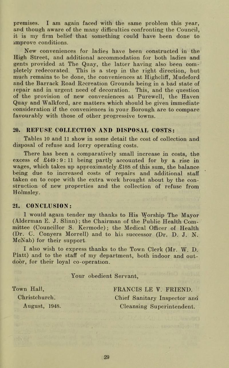 premises. I am again faced with the same problem this year, and though aware of the many difficulties confronting the Council, it is my firm belief that something could have been done to improve conditions. New conveniences for ladies have been constructed in the High Street, and additional accommodation for both ladies and gents provided at The Quay, the latter having also been com- pletely redecorated This is a step in the right direction, but much remains to be done, the conveniences at Highcliff, Mudeford and the Barrack Road Recreation Grounds being in a bad state of lepair and in urgent need of decoration. This, and the question of the provision of new conveniences at Purewell, the Haven Quay and Walkford, are matters which should be given immediate consideration if the conveniences in your Borough are to compare favourably with those of other progressive towns. 20. REFUSE COLLECTION AND DISPOS.IL COSTS: Tables 10 and 11 show in some detail the cost of collection and disiiosal of refuse and lorry operating costs. There has been a comparatively small increase in costs, the excess of £449:9:11 being partly accounted for by a rise in wages, which takes up approximately £188 of this sum, the balance being due to increased costs of repairs and additional staff taken on to cope with the extra work brought about by the con- struction of new properties and the collection of refuse from Molmsley. 21. CONCLUSION: 1 would again tender my thanks to His Worship The Mayor (.Alderman E. J. Slinn); the Chairman of the Public Health Com- mittee (Councillor S. Kermode); the Medical Officer of Health (Dr. C. Conyers Morrell) and to his successor (Dr. D. J. N. McNab) for their support. I also wish to express thanks to the Town Clerk (Mr. W. D. Platt) and to the staff of my department, both indoor and out- door, for their loyal co-operation. Your obedient Servant, Town Hall, FRANCIS LE V. FRIEND. Christchurch. Chief Sanitary Inspector and August, 1948. Cleansing Superintendent.
