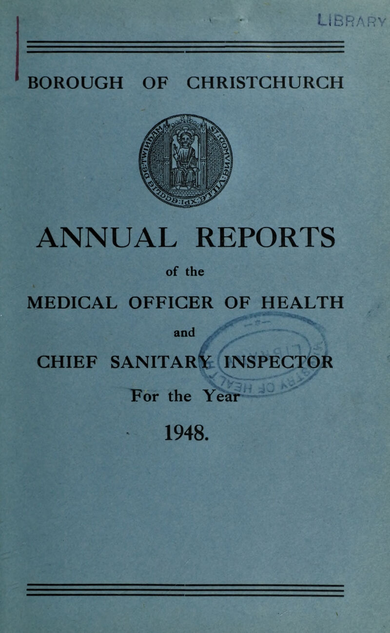 LIBRARY BOROUGH OF CHRISTCHURCH ANNUAL REPORTS of the MEDICAL OFFICER OF HEALTH and CHIEF SANITARY INSPECTOR For the Year 1948