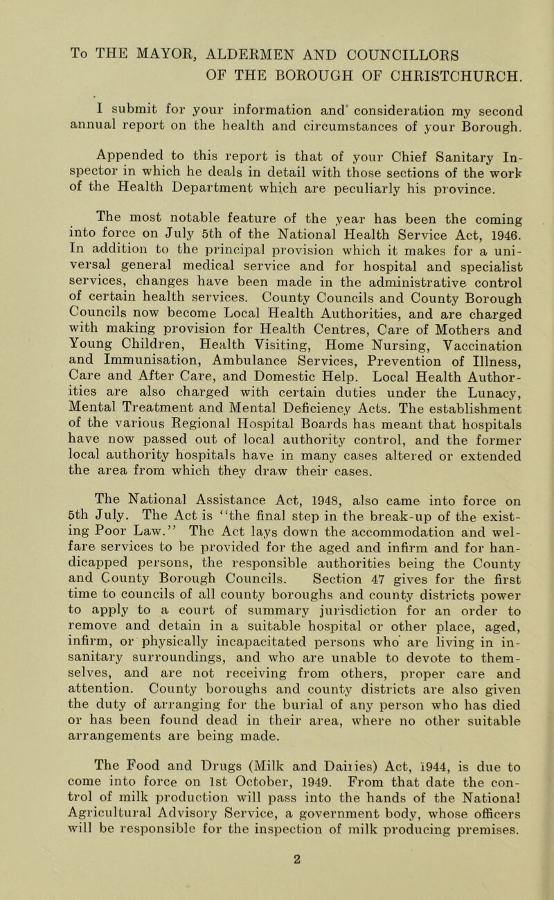 To THE MAYOR, ALDERMEN AND COUNCILLORS OF THE BOROUGH OF CHRISTCHURCH. I submit for your information and consideration my second annual report on the health and circumstances of your Borough. Appended to this report is that of your Chief Sanitary In- spector in which he deals in detail with those sections of the work of the Health Department which are peculiarly his province. The most notable feature of the year has been the coming into force on July 5th of the National Health Service Act, 1946. In addition to the principal provision which it makes for a uni- versal general medical service and for hospital and specialist services, changes have been made in the administrative control of certain health services. County Councils and County Borough Councils now become Local Health Authorities, and are charged with making provision for Health Centres, Care of Mothers and Young Children, Health Visiting, Home Nursing, Vaccination and Immunisation, Ambulance Services, Prevention of Illness, Care and After Care, and Domestic Help. Local Health Author- ities are also charged with certain duties under the Lunacy, Mental Treatment and Mental Deficiency Acts. The establishment of the various Regional Hospital Boards has meant that hospitals have now passed out of local authority control, and the former local authority hospitals have in many cases altered or extended the area from which they draw their cases. The National Assistance Act, 1948, also came into force on 5th July. The Act is “the final step in the break-up of the exist- ing Poor Law.” The Act lays down the accommodation and wel- fare services to be provided for the aged and infirm and for han- dicapped persons, the responsible authorities being the County and County Borough Councils. Section 47 gives for the first time to councils of all county boroughs and county districts power to apply to a court of summary jurisdiction for an order to remove and detain in a suitable hospital or other place, aged, infirm, or physically incapacitated persons who are living in in- sanitary surroundings, and who are unable to devote to them- selves, and are not receiving from others, proper care and attention. County boroughs and county districts are also given the duty of arranging for the burial of any person who has died or has been found dead in their area, where no other suitable arrangements are being made. The Food and Drugs (Milk and Dailies) Act, 1944, is due to come into force on 1st October, 1949. From that date the con- trol of milk production will pass into the hands of the National Agricultural Advisory Service, a government body, whose officers will be responsible for the inspection of milk producing premises.