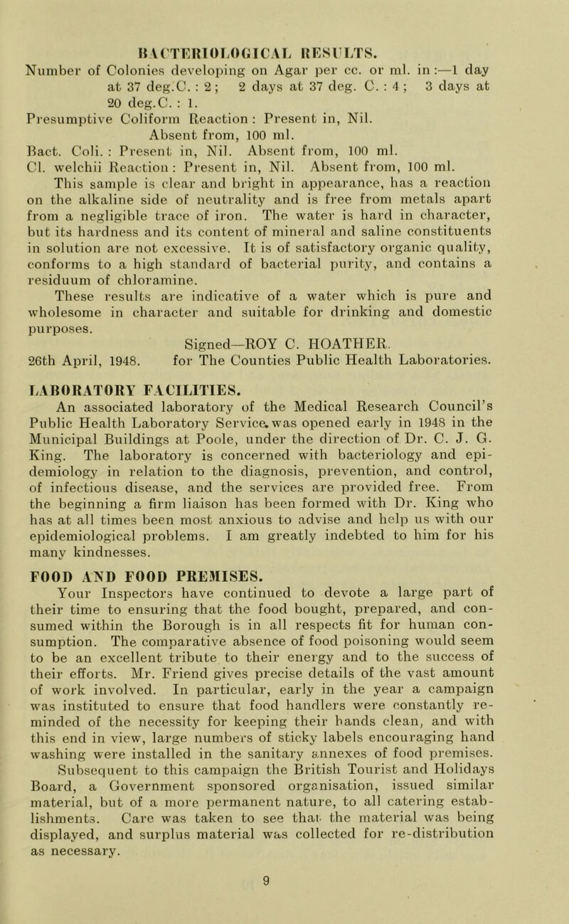 It VCTERIOLOGICAL RESULTS. Number of Colonies developing on Agar per cc. or ml. in:—1 day at 37 deg.C. : 2; 2 days at 37 deg. C. : 4 ; 3 days at 20 deg.C. : 1. Presumptive Coliform Reaction : Present in, Nil. Absent from, 100 ml. Bact. Coli. : Present in, Nil. Absent from, 100 ml. Cl. welchii Reaction : Present in, Nil. Absent from, 100 ml. This sample is clear and bright in appearance, has a reaction on the alkaline side of neutrality and is free from metals apart from a negligible trace of iron. The water is hard in character, but its hardness and its content of mineral and saline constituents in solution are not excessive. It is of satisfactory organic quality, conforms to a high standard of bacterial purity, and contains a residuum of chloramine. These results are indicative of a water which is pure and wholesome in character and suitable for drinking and domestic purposes. Signed—ROY C. HOATHER. 26th April, 1948. for The Counties Public Health Laboratories. LABORATORY FACILITIES. An associated laboratory of the Medical Research Council’s Public Health Laboratory Service, was opened early in 1948 in the Municipal Buildings at Poole, under the direction of Dr. C. J. G. King. The laboratory is concerned with bacteriology and epi- demiology in relation to the diagnosis, prevention, and control, of infectious disease, and the services are provided free. From the beginning a firm liaison has been formed with Dr. King who has at all times been most anxious to advise and help us with our epidemiological problems. I am greatly indebted to him for his many kindnesses. FOOD AND FOOD PREMISES. Your Inspectors have continued to devote a large part of their time to ensuring that the food bought, prepared, and con- sumed within the Borough is in all respects fit for human con- sumption. The comparative absence of food poisoning would seem to be an excellent tribute to their energy and to the success of their efforts. Mr. Friend gives precise details of the vast amount of work involved. In particular, early in the year a campaign was instituted to ensure that food handlers were constantly re- minded of the necessity for keeping their hands clean, and with this end in view, large numbers of sticky labels encouraging hand washing were installed in the sanitary annexes of food premises. Subsequent to this campaign the British Tourist and Holidays Board, a Government sponsored organisation, issued similar material, but of a more permanent nature, to all catering estab- lishments. Care was taken to see that, the material was being displayed, and surplus material was collected for re-distribution as necessary.