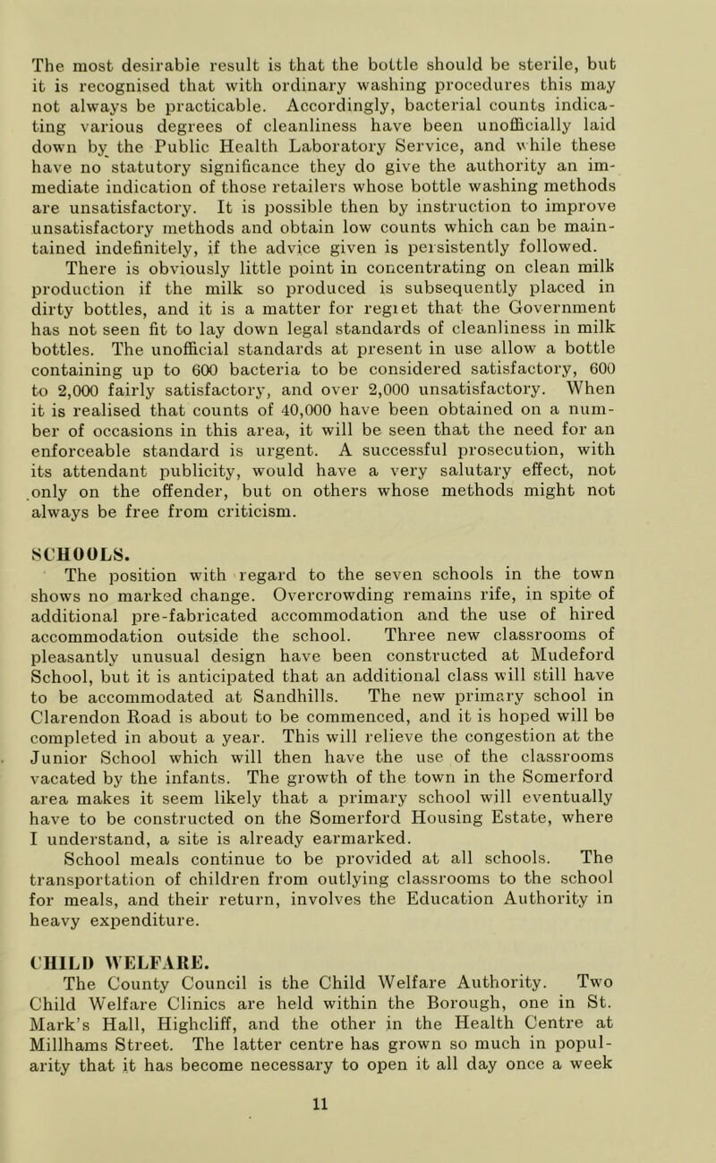 The most desirable result is that the bottle should be sterile, but it is recognised that with ordinary washing procedures this may not always be practicable. Accordingly, bacterial counts indica- ting various degrees of cleanliness have been unofficially laid down by the Public Health Laboratory Service, and while these have no statutory significance they do give the authority an im- mediate indication of those retailers whose bottle washing methods are unsatisfactory. It is possible then by instruction to improve unsatisfactory methods and obtain low counts which can be main- tained indefinitely, if the advice given is persistently followed. There is obviously little point in concentrating on clean milk production if the milk so produced is subsequently placed in dirty bottles, and it is a matter for regiet that the Government has not seen fit to lay down legal standards of cleanliness in milk bottles. The unofficial standards at present in use allow a bottle containing up to 600 bacteria to be considered satisfactory, 600 to 2,000 fairly satisfactory, and over 2,000 unsatisfactory. When it is realised that counts of 40,000 have been obtained on a num- ber of occasions in this area, it will be seen that the need for an enforceable standard is urgent. A successful prosecution, with its attendant publicity, would have a very salutary effect, not only on the offender, but on others whose methods might not always be free from criticism. SCHOOLS. The position with regard to the seven schools in the town shows no marked change. Overcrowding remains rife, in spite of additional pre-fabricated accommodation and the use of hired accommodation outside the school. Three new classrooms of pleasantly unusual design have been constructed at Mudeford School, but it is anticipated that an additional class will still have to be accommodated at Sandhills. The new primary school in Clarendon Road is about to be commenced, and it is hoped will be completed in about a year. This will relieve the congestion at the Junior School which will then have the use of the classrooms vacated by the infants. The growth of the town in the Somerford area makes it seem likely that a primary school will eventually have to be constructed on the Somerford Housing Estate, where I understand, a site is already earmarked. School meals continue to be provided at all schools. The transportation of children from outlying classrooms to the school for meals, and their return, involves the Education Authority in heavy expenditure. CHILD WELFARE. The County Council is the Child Welfare Authority. Twro Child Welfare Clinics are held within the Borough, one in St. Mark’s Hall, Highcliff, and the other in the Health Centre at Millhams Street. The latter centre has grown so much in popul- arity that it has become necessary to open it all day once a week