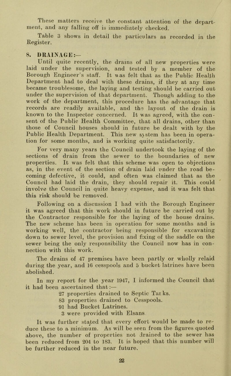 These matters receive the constant attention of the depart- ment, and any falling off is immediately checked. Table 3 shows in detail the particulars as recorded in the Register. 8. DRAINAGE:— Until quite recently, the drains of all new properties were laid under the supervision, and tested by a member of the Borough Engineer’s staff. It was felt that as the Public Health Department had to deal with these drains, if they at any time became troublesome, the laying and testing should be carried out under the supervision of that department. Though adding to the work of the department, this procedure has the advantage that records are readily available, and the layout of the drain is known to the Inspector concerned. It was agreed, with the con- sent of the Public Health Committee, that all drains, other than those of Council houses should in future be dealt with by the Public Health Department. This new sjstem has been in opera- tion for some months, and is working quite satisfactorily. For very many years the Council undertook the laying of the sections of drain from the sewer to the boundaries of new properties. It was felt that this scheme was open to objections as, in the event of the section of drain laid under the road be- coming defective, it could, and often was claimed that as the Council had laid the drain, they should repair it. This could involve the Council in quite heavy expense, and it was felt that this risk should be removed. Following on a discussion I had with the Borough Engineer it was agreed that this work should in future be carried out by the Contractor responsible for the laying of the house drains. The new scheme has been in operation for some months and is working well, the contractor being responsible for excavating down to sewer level, the provision and fixing of the saddle on the sewer being the only responsibility the Council now has in con- nection with this work. The drains of 47 premises have been partly or wholly relaid during the year, and 16 cesspools and 5 bucket latrines have been abolished. In my report for the year 1947, I informed the Council that it had been ascertained that:— 27 properties drained to Septic Tarks. 83 properties drained to Cesspools. 91 had Bucket Latrines. 3 were provided with Elsans It was further stated that every effort would be made to re- duce these to a minimum. As will be seen from the figures quoted above, the number of properties not drained to the sewer has been reduced from 204 to 183. It is hoped that this number will be further reduced in the near future.