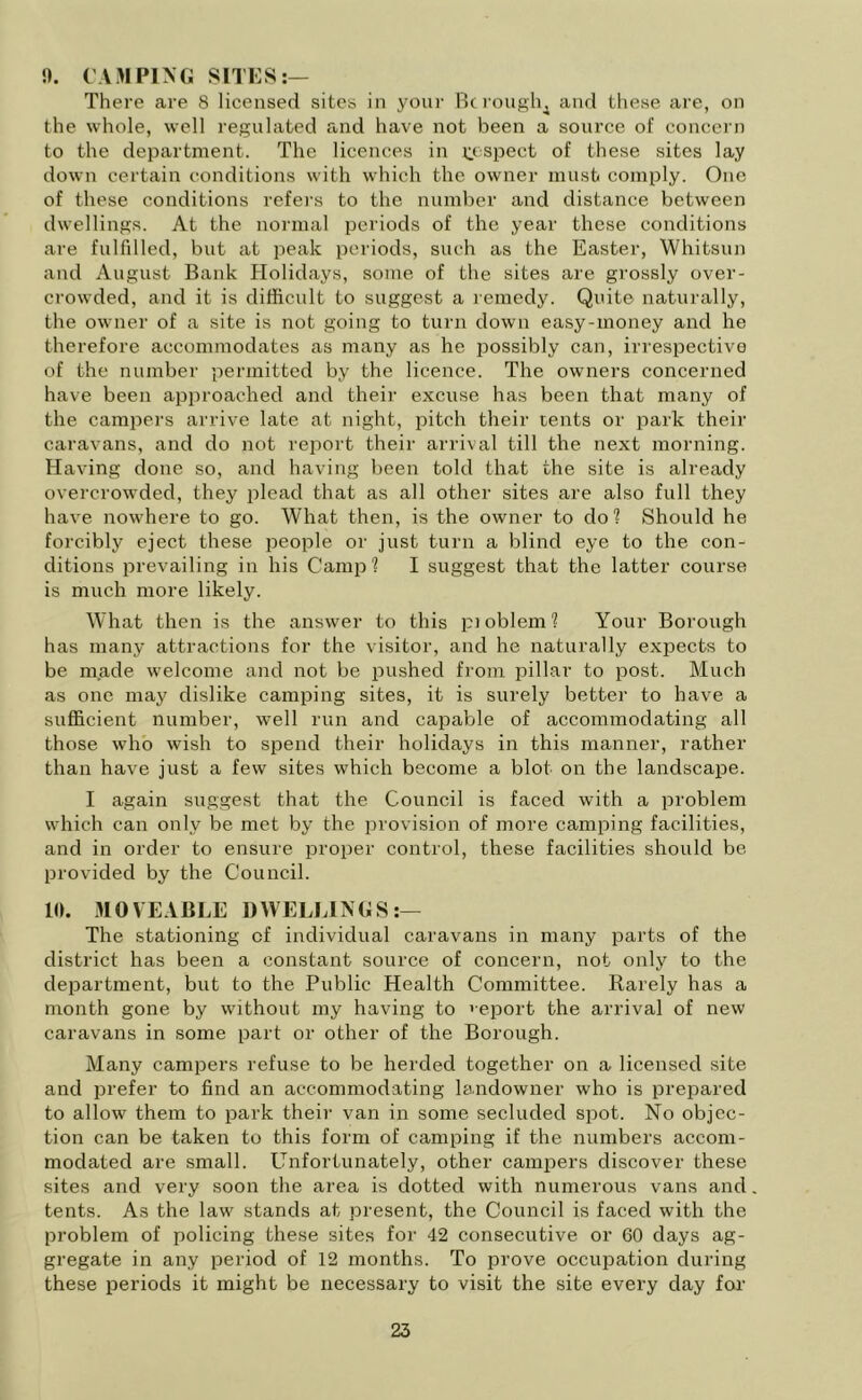 1). CAMPING SITES:— There are 8 licensed sites in your Be roughs and these are, on the whole, well regulated and have not been a source of concern to the department. The licences in Respect of these sites lay down certain conditions with which the owner must comply. One of these conditions refers to the number and distance between dwellings. At the normal periods of the year these conditions are fulfilled, but at peak periods, such as the Easter, Whitsun and August Bank Holidays, some of the sites are grossly over- crowded, and it is difficult to suggest a remedy. Quite naturally, the owner of a site is not going to turn down easy-money and he therefore accommodates as many as he possibly can, irrespective of the number permitted by the licence. The owners concerned have been approached and their excuse has been that many of the campers arrive late at night, pitch their tents or park their caravans, and do not report their arrival till the next morning. Having done so, and having been told that the site is already overcrowded, they plead that as all other sites are also full they have nowhere to go. What then, is the owner to clo? Should he forcibly eject these people or just turn a blind eye to the con- ditions prevailing in his Camp? I suggest that the latter course is much more likely. What then is the answer to this pioblem? Your Borough has many attractions for the visitor, and he naturally expects to be made welcome and not be pushed from pillar to post. Much as one may dislike camping sites, it is surely better to have a sufficient number, well run and capable of accommodating all those who wish to spend their holidays in this manner, rather than have just a few sites which become a blot on the landscape. I again suggest that the Council is faced with a problem which can only be met by the provision of more camping facilities, and in order to ensure proper control, these facilities should be provided by the Council. 10. MOVEABLE DWELLINGS:— The stationing cf individual caravans in many parts of the district has been a constant source of concern, not only to the department, but to the Public Health Committee. Rarely has a month gone by without my having to report the arrival of new caravans in some part or other of the Borough. Many campers refuse to be herded together on a licensed site and prefer to find an accommodating landowner who is prepared to allow them to park their van in some secluded spot. No objec- tion can be taken to this form of camping if the numbers accom- modated are small. Unfortunately, other campers discover these sites and very soon the area is dotted with numerous vans and tents. As the law stands at present, the Council is faced with the problem of policing these sites for 42 consecutive or 60 days ag- gregate in any period of 12 months. To prove occupation during these periods it might be necessary to visit the site every day for