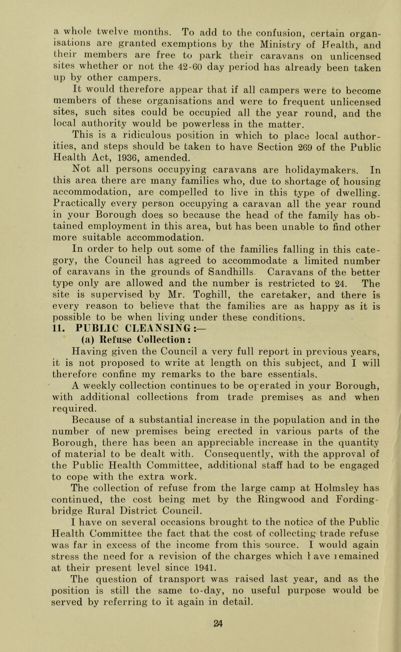 a whole twelve months. To acid to the confusion, certain organ- isations are granted exemptions by the Ministry of Health, and their members are free to park their caravans on unlicensed sites whether or not the 42-60 day period has already been taken up by other campers. It would therefore appear that if all campers were to become members of these organisations and were to frequent unlicensed sites, such sites could be occupied all the year round, and the local authority would be powerless in the matter. This is a ridiculous position in which to place local author- ities, and steps should be taken to have Section 269 of the Public Health Act, 1936, amended. Not all persons occupying caravans are holidaymakers. In this area there are many families who, due to shortage of housing accommodation, are compelled to live in this type of dwelling. Practically every person occupying a caravan all the year round in your Borough does so because the head of the family has ob- tained employment in this area, but has been unable to find other more suitable accommodation. In order to help out some of the families falling in this cate- gory, the Council has agreed to accommodate a limited number of caravans in the grounds of Sandhills. Caravans of the better type only are allowed and the number is restricted to 24. The site is supervised by Mr. Toghill, the caretaker, and there is every reason to believe that the families are as happy as it is possible to be when living under these conditions. 11. PUBLIC CLEANSING:— (a) Refuse Collection: Having given the Council a very full report in previous years, it is not proposed to write at length on this subject, and I will therefore confine my remarks to the bare essentials. A weekly collection continues to be operated in your Borough, with additional collections from trade premises as and when required. Because of a substantial increase in the population and in the number of new premises being erected in various parts of the Borough, there has been an appreciable increase in the quantity of material to be dealt with. Consequently, with the approval of the Public Health Committee, additional staff had to be engaged to cope with the extra work. The collection of refuse from the large camp at Holmsley has continued, the cost being met by the Ring-wood and Fording- bridge Rural Distr-ict Council. I have on several occasions brought to the notice of the Public Health Committee the fact that the cost of collecting trade refuse was far in excess of the income from this source. I would again stress the need for a revision of the charges which lave lemained at their present level since 1941. The question of transport was raised last year, and as the position is still the same to-day, no useful purpose wTould be served by referring to it again in detail.