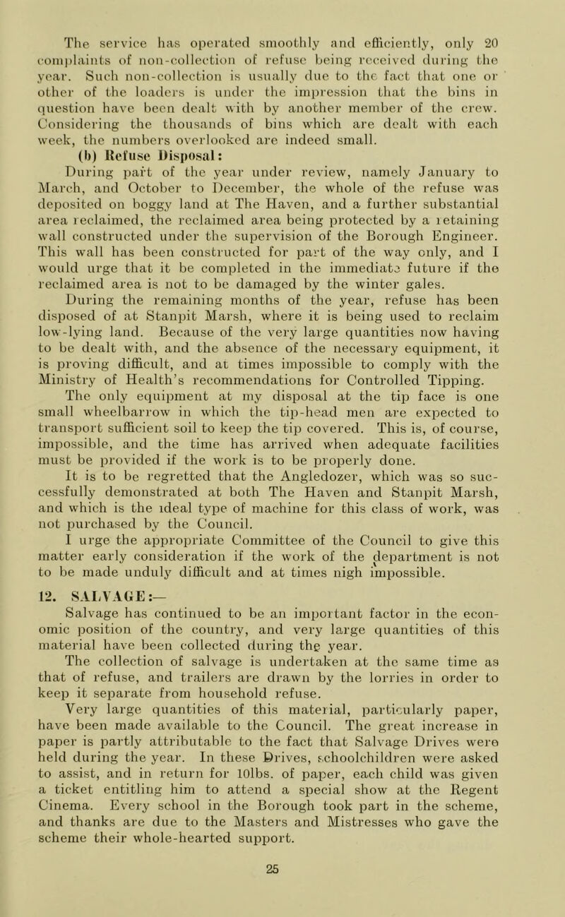 The service has operated smoothly and efliciently, only 20 complaints of non-collection of refuse being received during the year. Such non-collection is usually due to the fact that one or other of the loaders is under the impression that the bins in question have been dealt with by another member of the crew. Considering the thousands of bins which are dealt with each week, the numbers overlooked are indeed small. (b) Refuse Disposal: During part of the year under review, namely January to March, and October to December, the whole of the refuse was deposited on boggy land at The Haven, and a further substantial area reclaimed, the reclaimed area being protected by a retaining wall constructed under the supervision of the Borough Engineer. This wall has been constructed for part of the way only, and I would urge that it be completed in the immediate future if the reclaimed area is not to be damaged by the winter gales. Dining the remaining months of the year, refuse has been disposed of at Stanpit Marsh, where it is being used to reclaim low-lying land. Because of the very large quantities now having to be dealt with, and the absence of the necessary equipment, it is proving difficult, and at times impossible to comply with the Ministry of Health’s recommendations for Controlled Tipping. The only equipment at my disposal at the tip face is one small wheelbarrow in which the tip-head men are expected to transport sufficient soil to keep the tip covered. This is, of course, impossible, and the time has arrived when adequate facilities must be provided if the work is to be properly done. It is to be regretted that the Angledozer, which was so suc- cessfully demonstrated at both The Haven and Stanpit Marsh, and which is the ideal type of machine for this class of work, was not purchased by the Council. I urge the appropriate Committee of the Council to give this matter early consideration if the work of the department is not to be made unduly difficult and at times nigh impossible. 12. SALVAGE:— Salvage has continued to be an important factor in the econ- omic position of the country, and very large quantities of this material have been collected during the year. The collection of salvage is undertaken at the same time as that of refuse, and trailers are drawn by the lorries in order to keep it separate from household refuse. Very large quantities of this material, particularly paper, have been made available to the Council. The great increase in paper is partly attributable to the fact that Salvage Drives were held during the year. In these Drives, schoolchildren were asked to assist, and in return for lOlbs. of paper, each child was given a ticket entitling him to attend a special show at the Regent Cinema. Every school in the Borough took part in the scheme, and thanks are due to the Masters and Mistresses who gave the scheme their whole-hearted support.