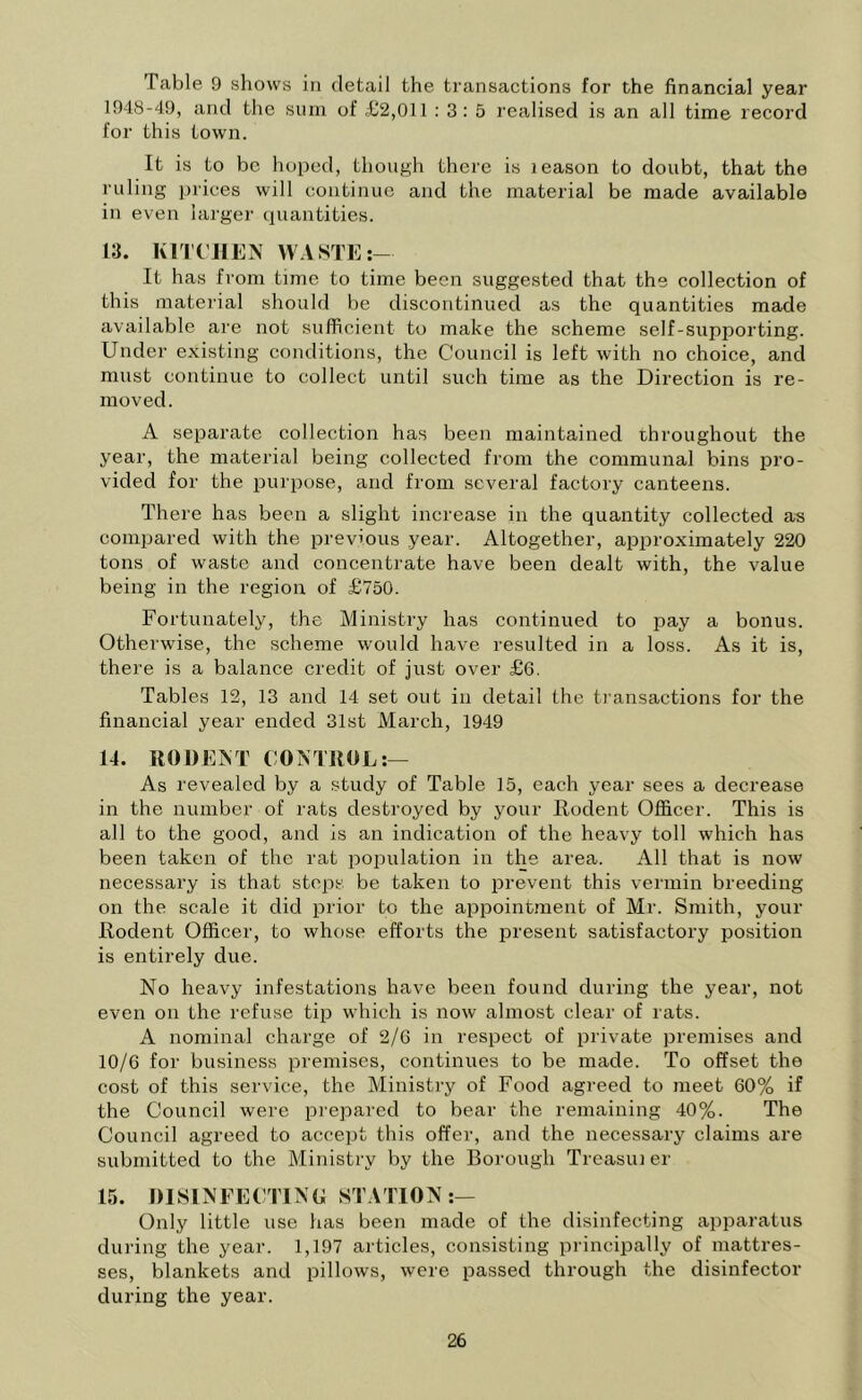 Table 9 shows in detail the transactions for the financial year 1948-49, and the sum of <£2,011 : 3: 5 realised is an all time record for this town. It is to be hoped, though there is leason to doubt, that the ruling prices will continue and the material be made available in even larger quantities. 13. KITCHEN WASTE It has from time to time been suggested that the collection of this material should be discontinued as the quantities made available are not sufficient to make the scheme self-supporting. Under existing conditions, the Council is left with no choice, and must continue to collect until such time as the Direction is re- moved. A separate collection has been maintained throughout the year, the material being collected from the communal bins pro- vided for the purpose, and from several factory canteens. There has been a slight increase in the quantity collected as compared with the previous year. Altogether, approximately 220 tons of waste and concentrate have been dealt with, the value being in the region of £750. Fortunately, the Ministry has continued to pay a bonus. Otherwise, the scheme would have resulted in a loss. As it is, there is a balance credit of just over £6. Tables 12, 13 and 14 set out in detail the transactions for the financial year ended 31st March, 1949 14. RODENT CONTROL:— As revealed by a study of Table 15, each year sees a decrease in the number of rats destroyed by your Rodent Officer. This is all to the good, and is an indication of the heavy toll which has been taken of the rat population in the area. All that is now necessary is that steps be taken to prevent this vermin breeding on the scale it did prior to the appointment of Mr. Smith, your Rodent Officer, to whose efforts the present satisfactory position is entirely due. No heavy infestations have been found during the year, not even on the refuse tip which is now almost clear of rats. A nominal charge of 2/6 in respect of private premises and 10/6 for business premises, continues to be made. To offset the cost of this service, the Ministry of Food agreed to meet 60% if the Council were prepared to bear the remaining 40%. The Council agreed to accept this offer, and the necessary claims are submitted to the Ministry by the Borough Treasui er 15. DISINFECTING STATION:— Only little use has been made of the disinfecting apparatus during the year. 1,197 articles, consisting principally of mattres- ses, blankets and pillows, were passed through the disinfector during the year.