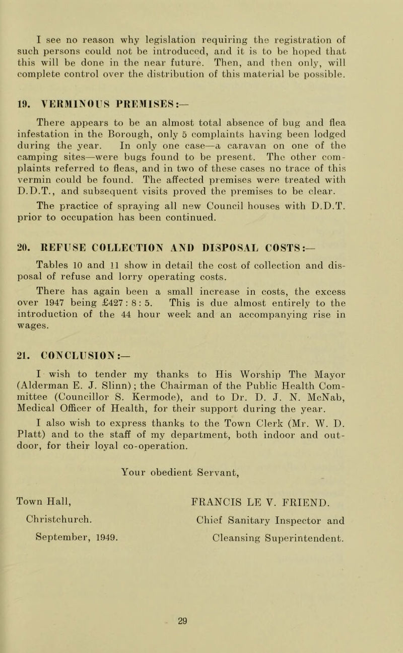 I see no reason why legislation requiring the registration of such persons could not be introduced, and it is to be hoped that this will be done in the near future. Then, and then only, will complete control over the distribution of this material be possible. There appears to be an almost total absence of bug and flea infestation in the Borough, only 5 complaints having been lodged during the year. In only one case—a caravan on one of the camping sites—were bugs found to be present. The other com- plaints referred to fleas, and in two of these cases no trace of this vermin could be found. The affected premises were treated with D.D.T., and subsequent visits proved the premises to be clear. The practice of spraying all new Council houses with D.D.T. prior to occupation has been continued. 20. REFUSE COLLECTION AND DISPOSAL COSTS:— Tables 10 and 11 show in detail the cost of collection and dis- posal of refuse and lorry operating costs. There has again been a small increase in costs, the excess over 1947 being £427 : 8: 5. This is due almost entirely to the introduction of the 44 hour week and an accompanying rise in wages. 21. CONCLUSION:— I wish to tender my thanks to His Worship The Mayor (Alderman E. J. Slinn); the Chairman of the Public Health Com- mittee (Councillor S. Kermocle), and to Dr. D. J. N. McNab, Medical Officer of Health, for their support during the year. I also wish to express thanks to the Town Clerk (Mr. W. D. Platt) and to the staff of my department, both indoor and out- door, for their loyal co-operation. Your obedient Servant, Town Hall, Christchurch. September, 1949. FRANCIS LE V. FRIEND. Chief Sanitary Inspector and Cleansing Superintendent.