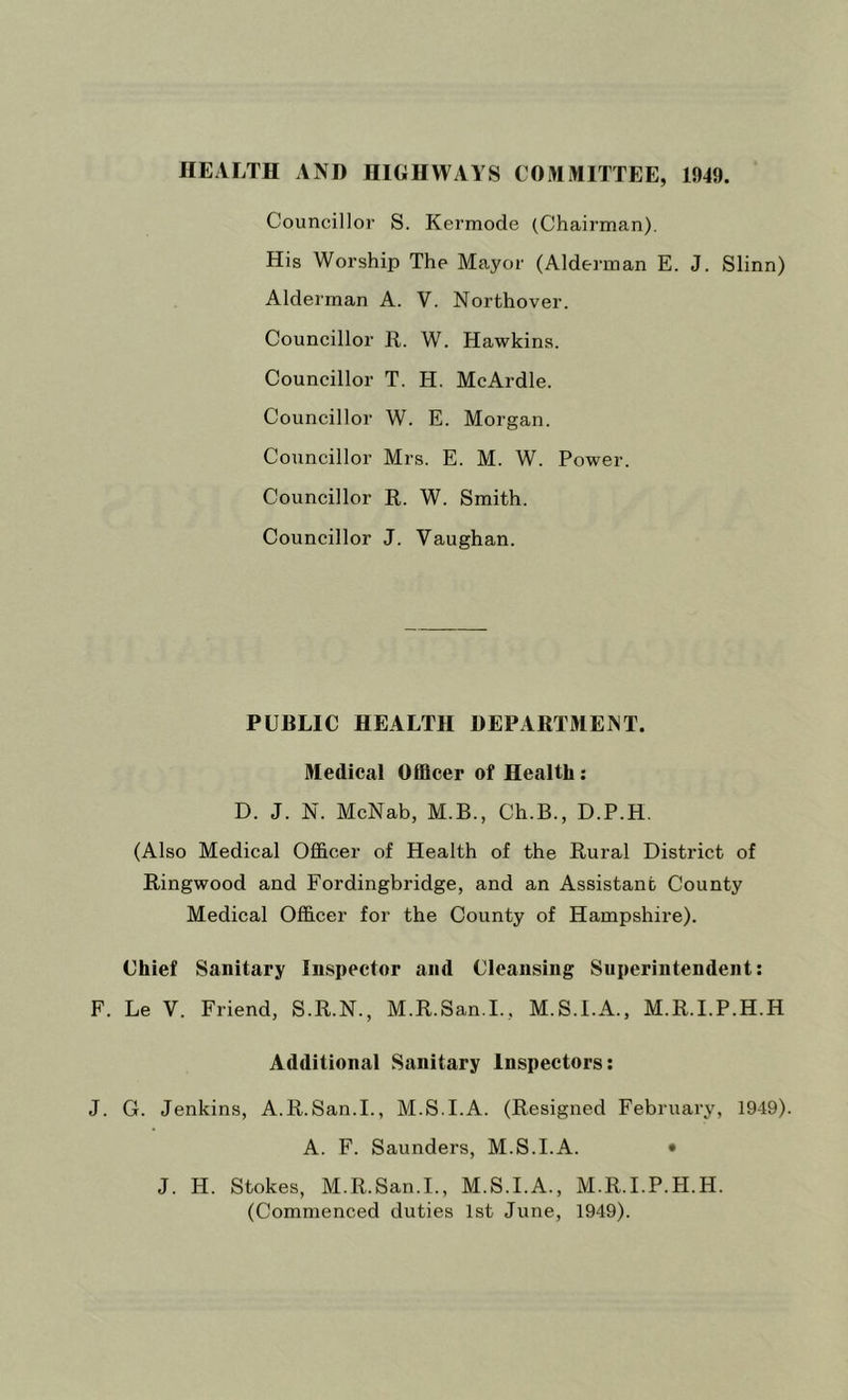 HEALTH AND HIGHWAYS COMMITTEE, 1949. Councillor S. Kermode (Chairman). His Worship The Mayor (Alderman E. J. Slinn) Alderman A. V. Northover. Councillor R. W. Hawkins. Councillor T. H. McArdle. Councillor W. E. Morgan. Councillor Mrs. E. M. W. Power. Councillor R. W. Smith. Councillor J. Vaughan. PUBLIC HEALTH DEPARTMENT. Medical Officer of Health: D. J. N. McNab, M.B., Ch.B., D.P.H. (Also Medical Officer of Health of the Rural District of Ringwood and Fordingbridge, and an Assistant County Medical Officer for the County of Hampshire). Chief Sanitary Inspector and Cleansing Superintendent: F. Le V. Friend, S.R.N., M.R.San.I., M.S.I.A., M.R.I.P.H.H Additional Sanitary Inspectors; J. G. Jenkins, A.R.San.L, M.S.I.A. (Resigned February, 1949). A. F. Saundei’s, M.S.I.A. • J. H. Stokes, M.R.San.I., M.S.I.A., M.R.I.P.H.H. (Commenced duties 1st June, 1949).