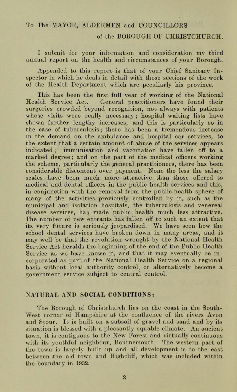To The MAYOR, ALDERMEN and COUNCILLORS of the BOROUGH OF CHRISTCHURCH. I submit for your information and consideration my third annual report on the health and circumstances of your Borough. Appended to this report is that of your Chief Sanitary In- spector in which he deals in detail with those sections of the work of the Health Department which are peculiarly his province. This has been the first full year of working of the National Health Service Act. General practitioners have found their surgeries crowded beyond recognition, not always with patients whose visits were really necessary; hospital waiting lists have shown further lengthy increases, and this is particularly so in the case of tuberculosis; there has been a tremendous increase in the demand on the ambulance and hospital car services, to the extent that a certain amount of abuse of the services appears indicated; immunisation and vaccination have fallen off to a marked degree; and on the part of the medical officers working the scheme, particularly the general practitioners, there has been considerable discontent over payment. None the less the salary scales have been much more attractive than those offered to medical and dental officers in the public health services and this, in conjunction with the removal from the public health sphere of many of the activities previously controlled by it, such as the municipal and isolation hospitals, the tuberculosis and venereal disease services, has made public health much less attractive. The number of new entrants has fallen off to such an extent that its very future is seriously jeopardised. We have seen how the school dental services have broken down in many areas, and it may well be that the revolution wrought by the National Health Service Act heralds the beginning of the end of the Public Health Service as we have known it, and that it may eventually be in- corporated as part of the National Health Service on a regional basis without local authority control, or alternatively become a government service subject to central control. ^ATURAL AND SOCIAL CONDITIONS: The Borough of Christchurch lies on the coast in the South- West corner of Hampshire at the confluence of the rivers Avon and Stour. It is built on a subsoil of gravel and sand and by its situation is blessed with a pleasantly equable climate. An ancient town, it is contiguous to the New Forest and virtually continuous with its youthful neighbour, Bournemouth. The western part of the town is largely built up and all development is to the east between the old town and Highcliff, which was included within the boundary in 1932.