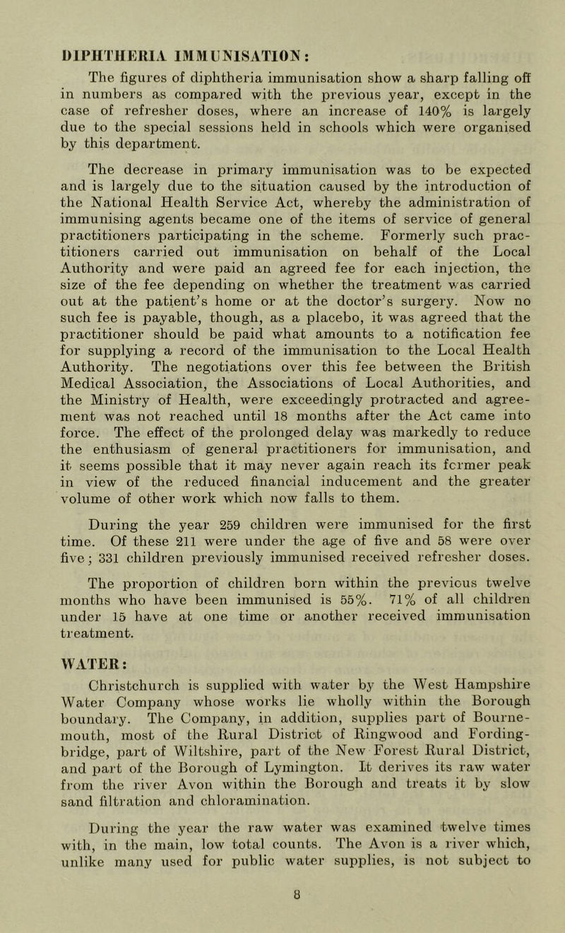 DlPHTJIEJllA IMMUNISATION; The figures of diphtheria immunisation show a sharp falling off in numbers as compared with the previous year, except in the case of refresher doses, where an increase of 140% is largely due to the special sessions held in schools which were organised by this department. The decrease in primary immunisation was to be expected and is largely due to the situation caused by the introduction of the National Health Service Act, whereby the administration of immunising agents became one of the items of service of general practitioners participating in the scheme. Formerly such prac- titioners carried out immunisation on behalf of the Local Authority and were paid an agreed fee for each injection, the size of the fee depending on whether the treatment was carried out at the patient’s home or at the doctor’s surgery. Now no such fee is payable, though, as a placebo, it was agreed that the practitioner should be paid what amounts to a notification fee for supplying a record of the immunisation to the Local Health Authority. The negotiations over this fee between the British Medical Association, the Associations of Local Authorities, and the Ministry of Health, were exceedingly protracted and agree- ment was not reached until 18 months after the Act came into force. The effect of the prolonged delay was markedly to reduce the enthusiasm of general practitioners for immunisation, and it seems jjossible that it may never again reach its former peak in view of the reduced financial inducement and the greater volume of other work which now falls to them. During the year 259 children were immunised for the first time. Of these 211 were under the age of five and 58 were over five; 331 children previously immunised received refresher doses. The proportion of children born within the previous twelve months who have been immunised is 55%. 71% of all children under 15 have at one time or another received immunisation treatment. WATER: Christchurch is supplied wdth water by the West Hampshire Water Comijany whose works lie wholly within the Borough boundary. The Company, in addition, supplies part of Bourne- mouth, most of the Rural District of Ringw'ood and Fording- bridge, part of Wiltshire, part of the New Forest Rural District, and part of the Borough of Lymington. It derives its raw water from the river Avon within the Borough and treats it by slow sand filtration and chloramination. During the year the raw water was examined twelve times with, in the main, low total counts. The Avon is a river which, unlike many used for public water supplies, is not subject to