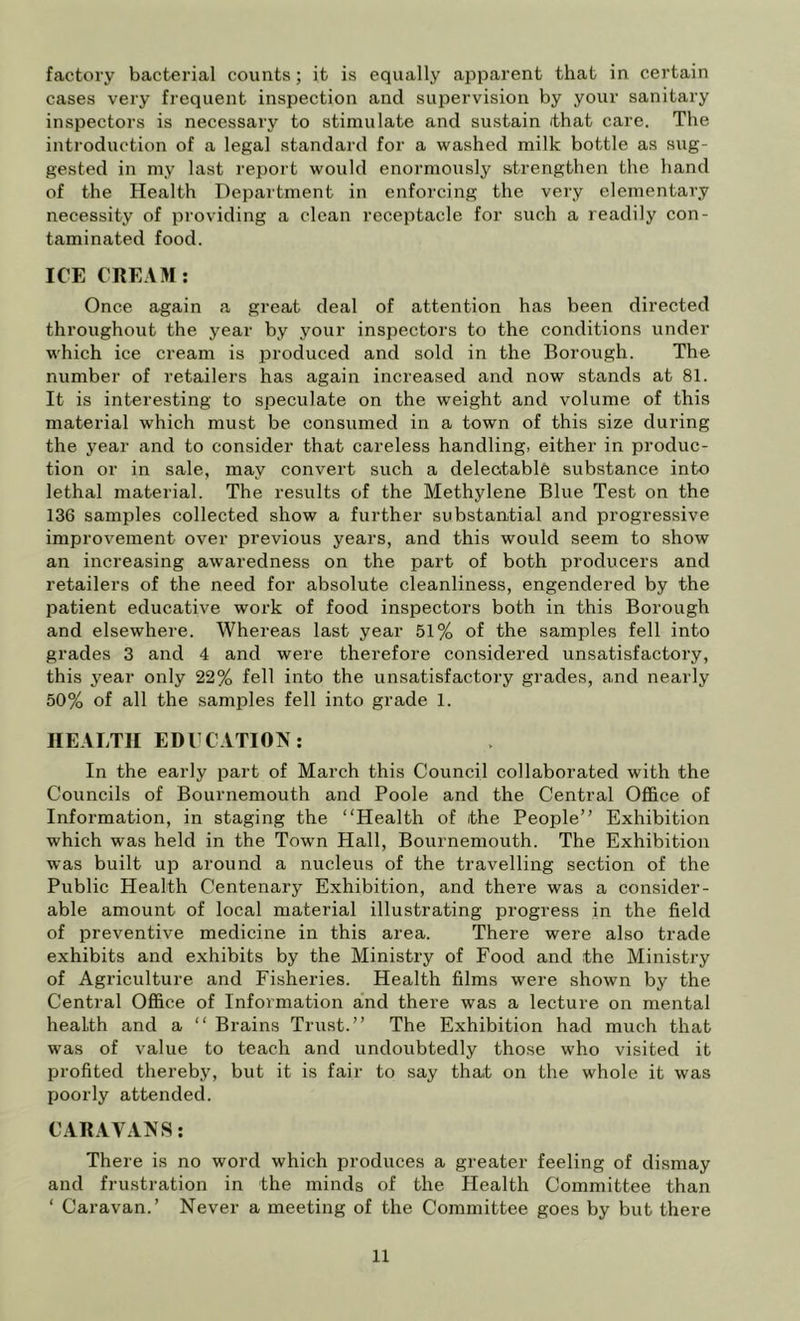 factory bacterial counts; it is equally apparent that in certain cases very frequent inspection and supervision by your sanitary inspectors is necessary to stimulate and sustain /that care. The introduction of a legal standard for a washed milk bottle as sug- gested in my last report would enormously strengthen the hand of the Health Department in enforcing the very elementary necessity of providing a clean receptacle for such a readily con- taminated food. ICE CEEAM: Once again a great deal of attention has been directed throughout the year by your inspectors to the conditions under which ice cream is produced and sold in the Borough. The number of retailers has again increased and now stands at 81. It is interesting to speculate on the weight and volume of this material which must be consumed in a town of this size during the year and to consider that careless handling, either in produc- tion or in sale, may convert such a deleotable substance into lethal material. The results of the Methylene Blue Test on the 136 samples collected show a further substantial and progressive improvement over previous years, and this would seem to show an increasing awaredness on the pai't of both producers and retailers of the need for absolute cleanliness, engendered by the patient educative work of food inspectors both in this Borough and elsewhere. Whereas last year 51% of the samples fell into grades 3 and 4 and were therefore considered unsatisfactory, this year only 22% fell into the unsatisfactory grades, and nearly 50% of all the samples fell into grade 1. HEALTH EDUCATION: In the early part of March this Council collaborated with the Councils of Bournemouth and Poole and the Central Office of Information, in staging the “Health of the People” Exhibition which was held in the Town Hall, Bournemouth. The Exhibition was built up around a nucleus of the travelling section of the Public Health Centenary Exhibition, and there was a consider- able amount of local material illustrating progress in the field of preventive medicine in this area. There were also trade exhibits and exhibits by the Ministry of Food and the Ministry of Agriculture and Fisheries. Health films were shown by the Central Office of Information and there was a lecture on mental health and a “ Brains Trust.” The Exhibition had much that was of value to teach and undoubtedly those who visited it profited thereby, but it is fair to say that on the whole it was poorly attended. CAHAVANS: There is no word which produces a greater feeling of dismay and frustration in the minds of the Health Committee than ‘ Caravan.’ Never a meeting of the Committee goes by but there