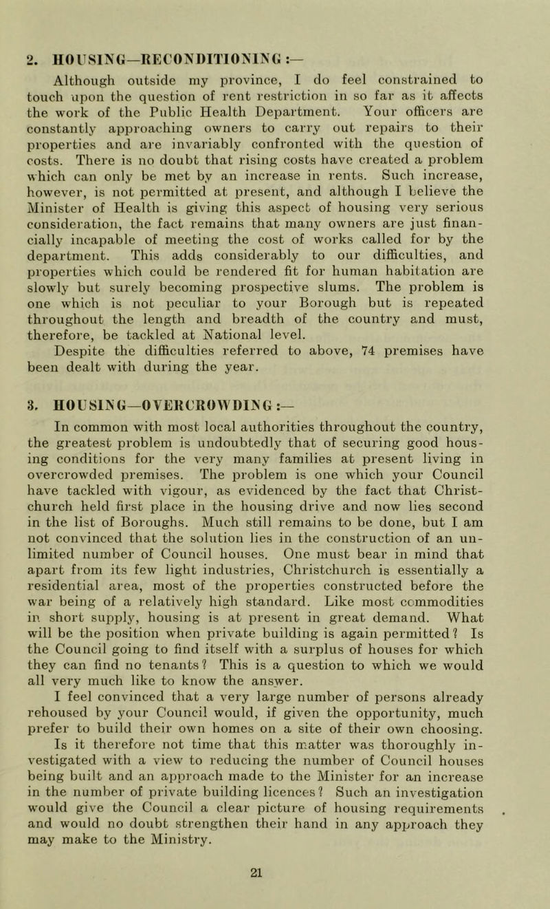 2. HOUSlMi—RE('OTS l)ITIOMN(i Although outside my province, I do feel constrained to touch upon the question of rent restriction in so far as it affects the work of the Public Health Department. Your officers are constantly approaching owners to carry out repairs to their properties and are invariably confronted with the question of costs. There is no doubt that rising costs have created a problem which can only be met by an increase in rents. Such increase, however, is not permitted at present, and although I believe the Minister of Health is giving this aspect of housing very serious consideration, the fact remains that many owners are just finan- cially incapable of meeting the cost of works called for by the department. This adds considerably to our difficulties, and properties which could be rendered fit for human habitation are slowly but surely becoming prospective slums. The problem is one which is not peculiar to your Borough but is repeated throughout the length and breadth of the country and must, therefore, be tackled at National level. Despite the difficulties referred to above, 74 iDremises have been dealt with during the year. 3. HOUSING—OVERCROWDING In common with most local authorities throughout the country, the greatest problem is undoubtedly that of securing good hous- ing conditions for the very many families at present living in overcrowded premises. The problem is one which your Council have tackled with vigour, as evidenced by the fact that Christ- church held first place in the housing drive and now lies second in the list of Boroughs. Much still remains to be done, but I am not convinced that the solution lies in the construction of an un- limited number of Council houses. One must bear in mind that apart from its few light industries, Christchurch is essentially a residential area, most of the properties constructed before the war being of a relatively high standard. Like most commodities in short supply, housing is at i^resent in great demand. What will be the position when private building is again permitted 1 Is the Council going to find itself with a surplus of houses for which they can find no tenants? This is a question to which we would all very much like to know the answer. I feel convinced that a very large number of persons already rehoused by your Council would, if given the opportunity, much prefer to build their own homes on a site of their own choosing. Is it therefore not time that this matter was thoroughly in- vestigated with a view to reducing the number of Council houses being built and an ai)proach made to the Minister for an increase in the number of private building licences? Such an investigation would give the Council a clear picture of housing requirements and would no doubt strengthen their hand in any approach they may make to the Ministry.