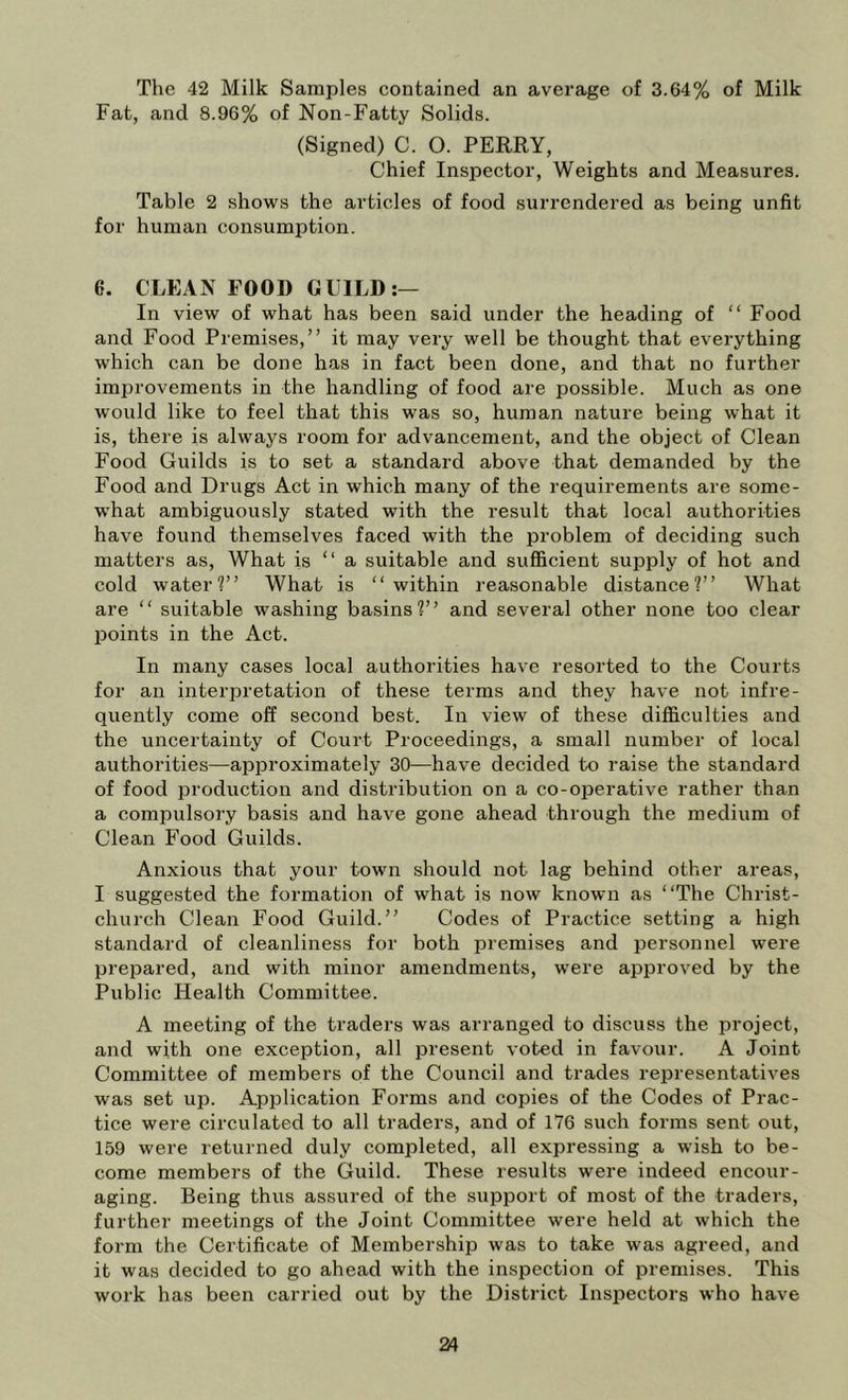 The 42 Milk Samples contained an average of 3.64% of Milk Fat, and 8.96% of Non-Fatty Solids. (Signed) C. O. PERRY, Chief Inspector, Weights and Measures. Table 2 shows the articles of food surrendered as being unfit for human consumption. G. CLEAN FOOD GUILD:— In view of what has been said under the heading of “ Food and Food Premises,” it may very well be thought that everything which can be done has in fact been done, and that no further improvements in the handling of food are possible. Much as one w'ould like to feel that this was so, human nature being what it is, there is always room for advancement, and the object of Clean Food Guilds is to set a standard above that demanded by the Food and Drugs Act in which many of the requirements are some- w’hat ambiguously stated with the result that local authorities have found themselves faced with the problem of deciding such matters as. What is ” a suitable and sufficient supply of hot and cold water?” What is ‘‘within reasonable distance?” What are “ suitable washing basins?” and several other none too clear points in the Act. In many cases local authorities have resorted to the Courts for an interpretation of these terms and they have not infre- quently come off second best. In view of these difficulties and the uncertainty of Court Proceedings, a small number of local authorities—approximately 30—have decided to raise the standard of food production and distribution on a co-operative rather than a compulsory basis and have gone ahead through the medium of Clean Food Guilds. Anxious that your town should not lag behind other areas, I suggested the formation of what is now known cas ‘‘The Christ- church Clean Food Guild.” Codes of Practice setting a high standard of cleanliness for both premises and personnel were prepared, and with minor amendments, were approved by the Public Health Committee. A meeting of the traders was arranged to discuss the project, and with one exception, all present voted in favour. A Joint Committee of members of the Council and trades representatives was set up. Application Forms and copies of the Codes of Prac- tice were circulated to all traders, and of 176 such forms sent out, 159 were returned duly completed, all expressing a wish to be- come members of the Guild. These results were indeed encour- aging. Being thus assured of the support of most of the traders, further meetings of the Joint Committee were held at which the form the Certificate of Membership was to take was agreed, and it was decided to go ahead with the inspection of premises. This work has been carried out by the District Inspectors who have