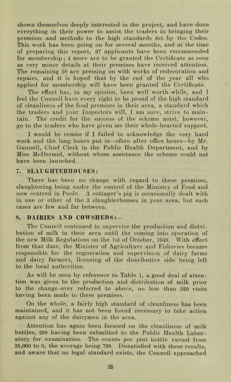 shown themselves deeply interested in the project, and have done everything in their power to assist the traders in bringing their premises and methods to the high standards set by the Codes. This work has been going on for several months, and at the time of preparing this report, 97 applicants have been recommended for membership ; 4 more are to be granted the Certificate as soon as very minor details at their premises have received attention. The remaining 58 are pressing on with works of redecoration and repairs, and it is hoped that by the end of the year all who applied for membership will have been granted the Certificate. The effort has, in my opinion, been well worth-while, and I feel the Council have every right to be proud of the high standard of cleanliness of the food premises in their area, a standard which the traders and your Inspectors will, I am sure, strive to main- tain. The credit for the success of the scheme must, however, go to the traders who have given me their whole-hearted support. I would be remiss if I failed to acknowledge the very hard work and the long hours put in—often after office hours—by Mr. Gunnell, Chief Clerk in the Public Health Department, and by Miss McDermid, without whose assistance the scheme could not have been launched. 7. SLAUGHTERHOUSES: There has been no change with regard to these premises, slaughtering being under the control of the Ministry of Food and now centred in Poole. A cottager’s pig is occasionally dealt with in one or other of the 3 slaughterhouses in your area, but such cases are few and far between. 8. DAIRIES AND COWSHEDS:— The Council continued to supervise the production and distri- bution of milk in their area until the coming into operation of the new Milk Regulations on the 1st of October, 1949. With effect from that date, the Minister of Agriculture and Fishei ies became resi^onsible for the registration and supervision of dairy farms and dairy farmers, licensing of the distributive side being left to the loeal authorities. As will be seen by reference to Table 1, a good deal of atten- tion was given to the production and distribution of milk prior to the change-over referred to above, no less than 320 visits having been made to these premises. On the whole, a fairly high standard of cleanliness has been maintained, and it has not been found necessary to take action against any of the dairymen in the area. Attention has again been focused on the cleanliness of milk bottles, 288 having been submitted to the Public Health Labor- atory for examination. The counts per pint bottle varied from 35,000 to 0, the average being 799. Dissatisfied with these results, and aware that no legal standard exists, the Council approached