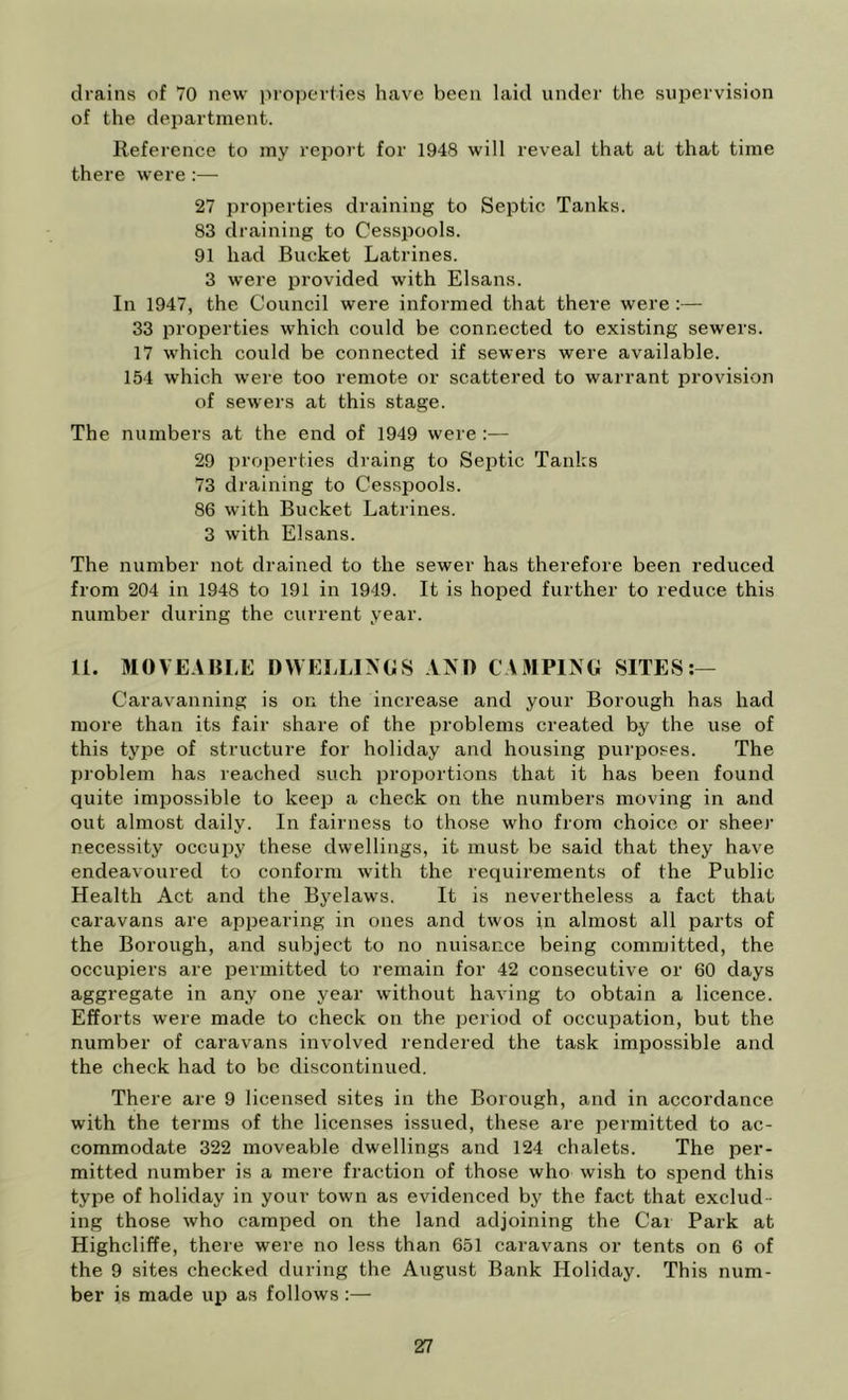 drains of 70 new properties have been laid under the supervision of the department. Reference to my report for 1948 will reveal that at that time there were:— 27 properties draining to Septic Tanks. 83 draining to Cesspools. 91 had Bucket Latrines. 3 were provided with Elsans. In 1947, the Council were informed that there were :— 33 properties which could be connected to existing sewers. 17 which could be connected if sewers were available. 154 which were too remote or scattered to warrant provision of sewers at this stage. The numbers at the end of 1949 were :— 29 properties draing to Septic Tanks 73 draining to Cesspools. 86 with Bucket Latrines. 3 with Elsans. The number not drained to the sewer has therefore been reduced from 204 in 1948 to 191 in 1949. It is hoped further to reduce this number during the current year. II. MOVEABLE DWELLI>GS AM) CAMPING SITES:— Caravanning is on the increase and your Borough has had more than its fair share of the problems created by the use of this type of structure for holiday and housing purposes. The problem has reached such proportions that it has been found quite impossible to keep a check on the numbers moving in and out almost daily. In fairness to those who from choice or sheer necessity occupy these dwellings, it must be said that they have endeavoured to conform with the requirements of the Public Health Act and the Byelaws. It is nevertheless a fact that caravans are ap^jearing in ones and twos in almost all parts of the Borough, and subject to no nuisance being committed, the occupiers are permitted to remain for 42 consecutive or 60 days aggregate in any one year without having to obtain a licence. Efforts were made to check on the period of occupation, but the number of caravans involved rendered the task impossible and the check had to be discontinued. There are 9 licensed sites in the Borough, and in accordance with the terms of the licenses issued, these are peimitted to ac- commodate 322 moveable dwellings and 124 chalets. The per- mitted number is a mei-e fraction of those who wish to spend this type of holiday in your town as evidenced by the fact that exclud- ing those who camped on the land adjoining the Cai Park at Highcliffe, there were no less than 651 caravans or tents on 6 of the 9 sites checked during the August Bank Holiday. This num- ber is made hid as follows :—