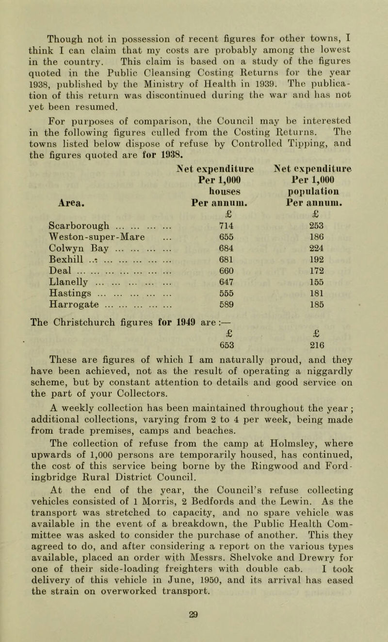 Though not in possession of recent figures for other towns, I think I can claim that niy costs are probably among the lowest in the country. This claim is based on a study of the figures quoted in the Public Cleansing Costing Returns for the year 1938, published by the Ministry of Health in 1939. The publica- tion of this return was discontinued during the war and has not yet been resumed. For purposes of comparison, the Council may be interested in the following figures culled from the Costing Returns. The towns listed below dispose of refuse by Controlled Tipping, and the figures quoted are for 1938. Net expenditure Net cxpeiulitiire Per 1,000 Per 1,000 houses popiilatiou Area. Per nnuitiii. Per aunuiu. £ £ Scarborough 714 253 Weston-super-Mare 655 186 Colwyn Bay 684 224 Bexhill ..t ... 681 192 Deal ... 660 172 Llanelly 647 155 Hastings 555 181 Harrogate . ... 589 185 Christchurch figures for 1949 are :— £ £ 653 216 These are figures of which I am naturally proud, and they have been achieved, not as the result of operating a niggardly scheme, but by constant attention to details and good service on the part of your Collectors. A weekly collection has been maintained throughout the year ; additional collections, varying from 2 to 4 per week, being made from trade premises, camps and beaches. The collection of refuse from the camp at Holmsley, where upwards of 1,000 persons are temporarily housed, has continued, the cost of this service being borne by the Ringwood and Ford- ingbridge Rural District Council. At the end of the year, the Council’s refuse collecting vehicles consisted of 1 Morris, 2 Bedfords and the Lewin. As the transport was stretched to capacity, and no spare vehicle was available in the event of a breakdown, the Public Health Com- mittee was asked to consider the purchase of another. This they agreed to do, and after considering a report on the various types available, placed an order with Messrs. Shelvoke and Drewry for one of their side-loading freighters with double cab. I took delivery of this vehicle in June, 1950, and its arrival has eased the strain on overworked transport.