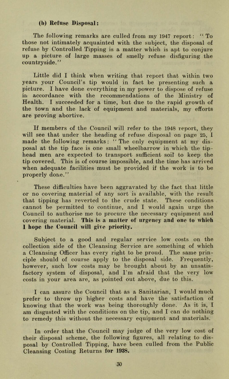 (b) Refuse Disposal: The following remarks are culled from my 1947 report: “ To those not intimately acquainted with the subject, the disposal of refuse by Controlled Tipping is a matter which is ajtt to conjure up a picture of large masses of smelly refuse disfiguring the countryside.” Little did I think when writing that report that within two years your Council’s tip would in fact be presenting such a picture. I have done everything in my power to dispose of refuse in accordance with the recommendations of the Ministry of Health. I succeeded for a time, but due to the rapid growth of the town and the lack of equipment and materials, my efforts are proving abortive. If members of the Council will refer to the 1948 report, they will see that under the heading of refuse disposal on page 25, 1 made the following remarks: “The only equipment at my dis- posal at the tip face is one small wheelbarrow in which the tip- head men are expected to transport sufficient soil to keep the tip covered. This is of course impossible, and the time has arrived when adequate facilities must be provided if the work is to be properly done.” These difficulties have been aggravated by the fact that little or no covering material of any sort is available, with the result that tipping has reverted to the crude state. These conditions cannot be permitted to continue, and I would again urge the Council to authorise me to procure the necessary equipment and covering material. I’liis is a matter of urgency and one to which 1 hope the Council will give priority. Subject to a good and regular service low costs on the collection side of the Cleansing Service are something of which a Cleansing Officer has every right to be proud. The same prin- ciple should of course api^ly to the disposal side. Frequently, however, such low costs may be brought about by an unsatis- factory system of disposal, and I’m afraid that the very low’ costs in your area are, as pointed out above, due to this. I can assure the Council that as a Sanitarian, I would much prefer to throw up higher costs and have the satisfaction of knowing that the work was being thoroughly done. As it is, I am disgusted with the conditions on the tip, and I can do nothing to remedy this without the necessary equipment and materials. In order that the Council may judge of the very low cost of their disposal scheme, the following figures, all relating to dis- posal by Controlled Tipping, have been culled from the Public Cleansing Costing Returns for 1938.