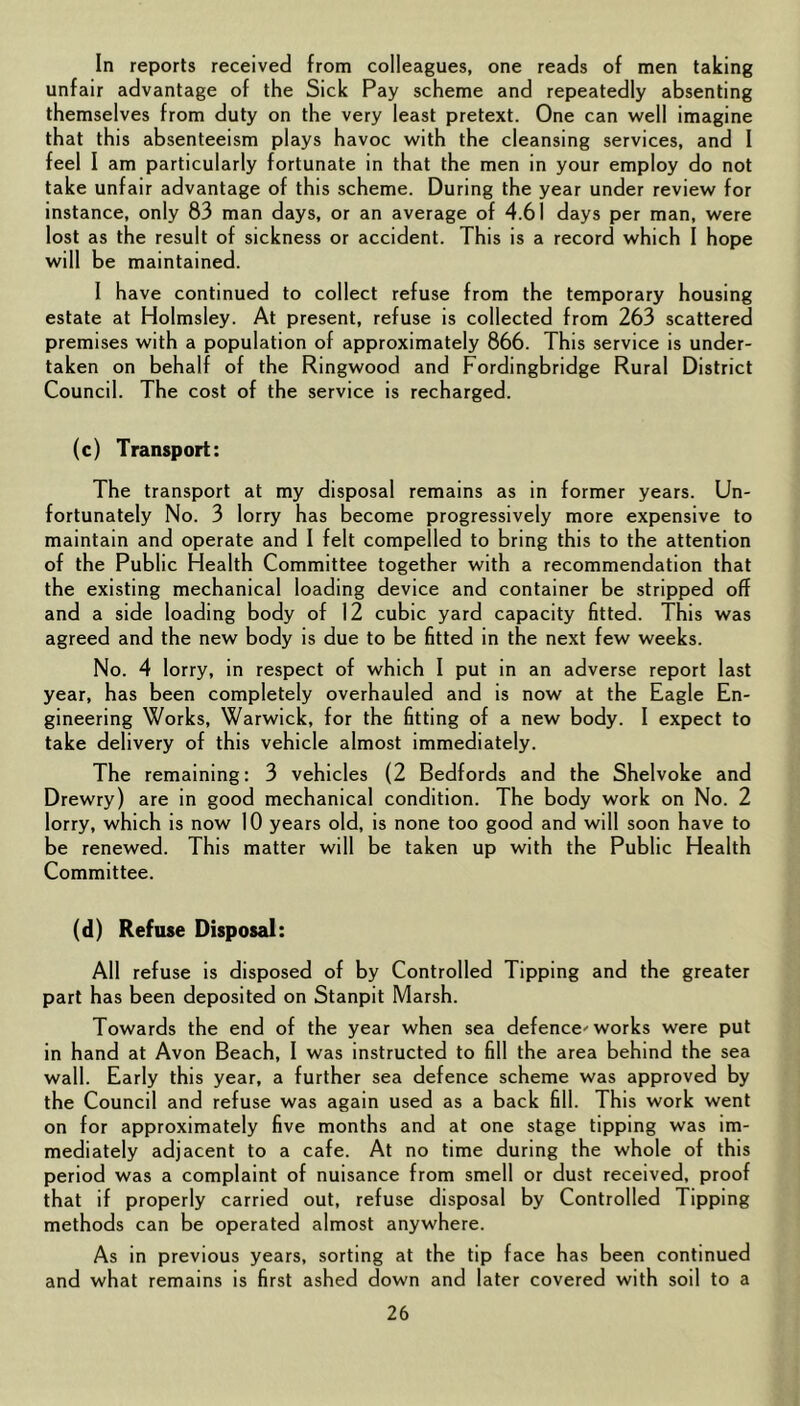 In reports received from colleagues, one reads of men taking unfair advantage of the Sick Pay scheme and repeatedly absenting themselves from duty on the very least pretext. One can well imagine that this absenteeism plays havoc with the cleansing services, and I feel I am particularly fortunate in that the men in your employ do not take unfair advantage of this scheme. During the year under review for instance, only 83 man days, or an average of 4.61 days per man, were lost as the result of sickness or accident. This is a record which I hope will be maintained. I have continued to collect refuse from the temporary housing estate at Holmsley. At present, refuse is collected from 263 scattered premises with a population of approximately 866. This service is under- taken on behalf of the Ringwood and Fordingbridge Rural District Council. The cost of the service is recharged. (c) Transport: The transport at my disposal remains as in former years. Un- fortunately No. 3 lorry has become progressively more expensive to maintain and operate and I felt compelled to bring this to the attention of the Public Health Committee together with a recommendation that the existing mechanical loading device and container be stripped off and a side loading body of 12 cubic yard capacity fitted. This was agreed and the new body is due to be fitted in the next few weeks. No. 4 lorry, in respect of which I put in an adverse report last year, has been completely overhauled and is now at the Eagle En- gineering Works, Warwick, for the fitting of a new body. I expect to take delivery of this vehicle almost immediately. The remaining: 3 vehicles (2 Bedfords and the Shelvoke and Drewry) are in good mechanical condition. The body work on No. 2 lorry, which is now 10 years old, is none too good and will soon have to be renewed. This matter will be taken up with the Public Health Committee. (d) Refuse Disposal: All refuse is disposed of by Controlled Tipping and the greater part has been deposited on Stanpit Marsh. Towards the end of the year when sea defence'works were put in hand at Avon Beach, I was instructed to fill the area behind the sea wall. Early this year, a further sea defence scheme was approved by the Council and refuse was again used as a back fill. This work went on for approximately five months and at one stage tipping was im- mediately adjacent to a cafe. At no time during the whole of this period was a complaint of nuisance from smell or dust received, proof that if properly carried out, refuse disposal by Controlled Tipping methods can be operated almost anywhere. As in previous years, sorting at the tip face has been continued and what remains is first ashed down and later covered with soil to a