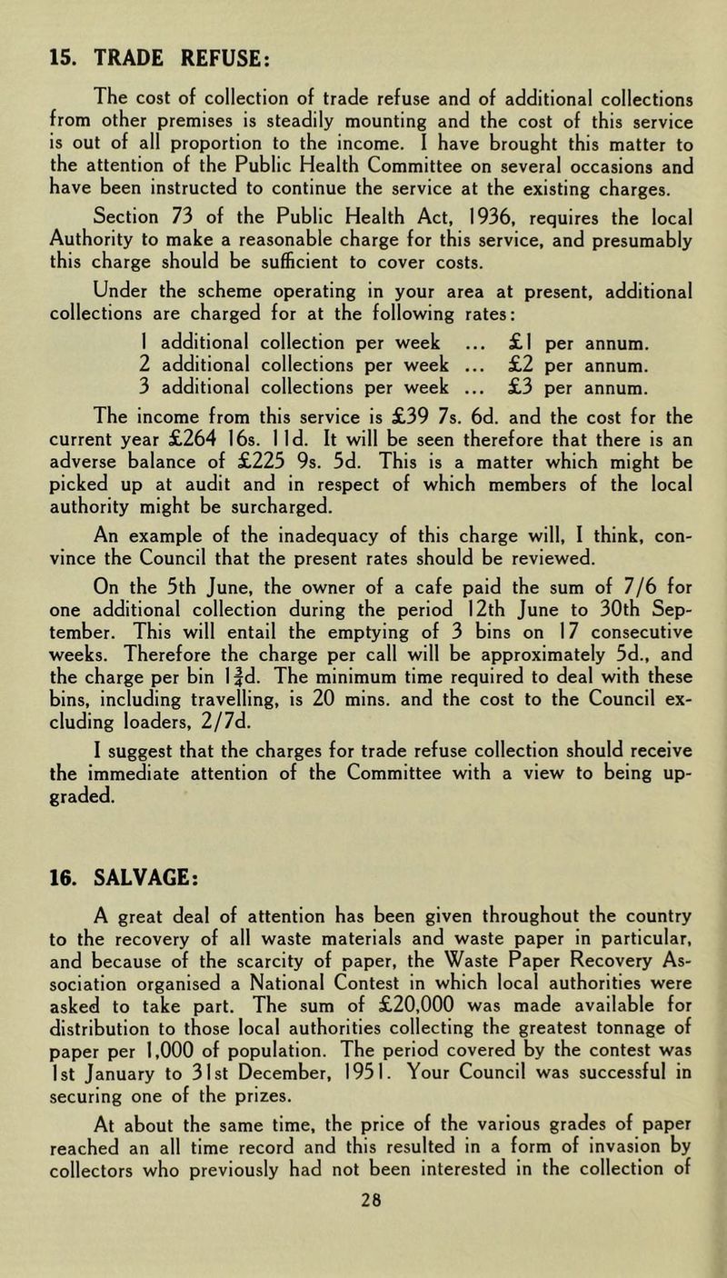 15. TRADE REFUSE: The cost of collection of trade refuse and of additional collections from other premises is steadily mounting and the cost of this service is out of all proportion to the income. I have brought this matter to the attention of the Public Health Committee on several occasions and have been instructed to continue the service at the existing charges. Section 73 of the Public Health Act, 1936, requires the local Authority to make a reasonable charge for this service, and presumably this charge should be sufficient to cover costs. Under the scheme operating in your area at present, additional collections are charged for at the following rates: 1 additional collection per week ... £1 per annum. 2 additional collections per week ... £2 per annum. 3 additional collections per week ... £3 per annum. The income from this service is £39 7s. 6d. and the cost for the current year £264 16s. lid. It will be seen therefore that there is an adverse balance of £225 9s. 5d. This is a matter which might be picked up at audit and in respect of which members of the local authority might be surcharged. An example of the inadequacy of this charge will, I think, con- vince the Council that the present rates should be reviewed. On the 5th June, the owner of a cafe paid the sum of 7/6 for one additional collection during the period 12th June to 30th Sep- tember. This will entail the emptying of 3 bins on 17 consecutive weeks. Therefore the charge per call will be approximately 5d., and the charge per bin l|d. The minimum time required to deal with these bins, including travelling, is 20 mins, and the cost to the Council ex- cluding loaders, 2/7d. I suggest that the charges for trade refuse collection should receive the immediate attention of the Committee with a view to being up- graded. 16. SALVAGE: A great deal of attention has been given throughout the country to the recovery of all waste materials and waste paper in particular, and because of the scarcity of paper, the Waste Paper Recovery As- sociation organised a National Contest in which local authorities were asked to take part. The sum of £20,000 was made available for distribution to those local authorities collecting the greatest tonnage of paper per 1,000 of population. The period covered by the contest was 1st January to 31st December, 1951. Your Council was successful in securing one of the prizes. At about the same time, the price of the various grades of paper reached an all time record and this resulted in a form of invasion by collectors who previously had not been interested in the collection of